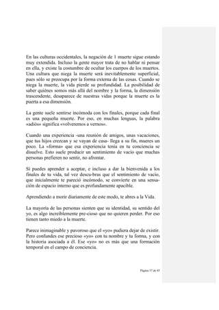Página 37 de 45
En las culturas occidentales, la negación de 1 muerte sigue estando
muy extendida. Incluso la gente mayor trata de no hablar ni pensar
en ella, y existe la costumbre de ocultar los cuerpos de los muertos.
Una cultura que niega la muerte será inevitablemente superficial,
pues sólo se preocupa por la forma externa de las cosas. Cuando se
niega la muerte, la vida pierde su profundidad. La posibilidad de
saber quiénes somos más allá del nombre y la forma, la dimensión
trascendente, desaparece de nuestras vidas porque la muerte es la
puerta a esa dimensión.
La gente suele sentirse incómoda con los finales, porque cada final
es una pequeña muerte. Por eso, en muchas lenguas, la palabra
«adiós» significa «volveremos a vernos».
Cuando una experiencia -una reunión de amigos, unas vacaciones,
que tus hijos crezcan y se vayan de casa- llega a su fin, mueres un
poco. La «forma» que esa experiencia tenía en tu conciencia se
disuelve. Esto suele producir un sentimiento de vacío que muchas
personas prefieren no sentir, no afrontar.
Sí puedes aprender a aceptar, e incluso a dar la bienvenida a los
finales de tu vida, tal vez descu-bras que el sentimiento de vacío,
que inicialmente te pareció incómodo, se convierte en una sensa-
ción de espacio interno que es profundamente apacible.
Aprendiendo a morir diariamente de este modo, te abres a la Vida.
La mayoría de las personas sienten que su identidad, su sentido del
yo, es algo increíblemente pre-cioso que no quieren perder. Por eso
tienen tanto miedo a la muerte.
Parece inimaginable y pavoroso que el «yo» pudiera dejar de existir.
Pero confundes ese precioso «yo» con tu nombre y tu forma, y con
la historia asociada a él. Ese «yo» no es más que una formación
temporal en el campo de conciencia.
 