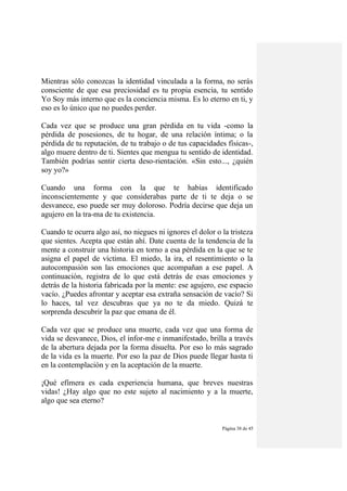 Página 38 de 45
Mientras sólo conozcas la identidad vinculada a la forma, no serás
consciente de que esa preciosidad es tu propia esencia, tu sentido
Yo Soy más interno que es la conciencia misma. Es lo eterno en ti, y
eso es lo único que no puedes perder.
Cada vez que se produce una gran pérdida en tu vida -como la
pérdida de posesiones, de tu hogar, de una relación íntima; o la
pérdida de tu reputación, de tu trabajo o de tus capacidades físicas-,
algo muere dentro de ti. Sientes que mengua tu sentido de identidad.
También podrías sentir cierta deso-rientación. «Sin esto..., ¿quién
soy yo?»
Cuando una forma con la que te habías identificado
inconscientemente y que considerabas parte de ti te deja o se
desvanece, eso puede ser muy doloroso. Podría decirse que deja un
agujero en la tra-ma de tu existencia.
Cuando te ocurra algo así, no niegues ni ignores el dolor o la tristeza
que sientes. Acepta que están ahí. Date cuenta de la tendencia de la
mente a construir una historia en torno a esa pérdida en la que se te
asigna el papel de víctima. El miedo, la ira, el resentimiento o la
autocompasión son las emociones que acompañan a ese papel. A
continuación, registra de lo que está detrás de esas emociones y
detrás de la historia fabricada por la mente: ese agujero, ese espacio
vacío. ¿Puedes afrontar y aceptar esa extraña sensación de vacío? Si
lo haces, tal vez descubras que ya no te da miedo. Quizá te
sorprenda descubrir la paz que emana de él.
Cada vez que se produce una muerte, cada vez que una forma de
vida se desvanece, Dios, el infor-me e inmanifestado, brilla a través
de la abertura dejada por la forma disuelta. Por eso lo más sagrado
de la vida es la muerte. Por eso la paz de Dios puede llegar hasta ti
en la contemplación y en la aceptación de la muerte.
¡Qué efímera es cada experiencia humana, que breves nuestras
vidas! ¿Hay algo que no este sujeto al nacimiento y a la muerte,
algo que sea eterno?
 