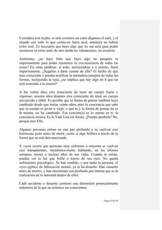 Página 39 de 45
Considera este hecho: si sólo existiera un color digamos el azul, y el
mundo con todo lo que contie-ne fuera azul, entonces no habría
color azul. Es necesario que haya algo que no sea azul para poder
reconocer el color azul; de otro modo no «destacaría», no existiría.
Asimismo, ¿no hace falta que haya algo no pasajero ni
impermanente para poder reconocer la eva-nescencia de todas las
cosas? En otras palabras: si todo, incluyéndote a ti mismo, fuera
impermanente, ¿llegarías a darte cuenta de ello? El hecho de que
seas consciente y puedas testificar la naturaleza pasajera de todas las
formas, incluyendo la tuya, ¿no implica que hay algo en ti que no
está sometido a la muerte?
A los veinte años eres consciente de tener un cuerpo fuerte y
vigoroso; sesenta años después eres consciente de tener un cuerpo
envejecido y débil. Es posible que tu forma de pensar también haya
cambiado desde que tenías veinte años, pero la conciencia que sabe
que tu cuerpo es joven o viejo, o que tu y tu forma de pensar no es
la misma, no ha cambiado. Esa conciencia es lo eterno en ti: la
conciencia misma. Es la Vida Una sin forma. ¿Puedes perderla? No,
porque eres Ella.
Algunas personas entran en una paz profunda y se vuelven casi
luminosas justo antes de morir, como si algo brillara a través de la
forma que se está desvaneciendo.
A veces ocurre que personas muy enfermas o mayores se vuelven
casi transparentes, metafórica-mente hablando, en las últimas
semanas, meses o incluso años de sus vidas. Cuando te miran,
puedes ver la luz que brilla a través de sus ojos. No queda
sufrimiento psicológico. Se han rendido, y por tanto la persona, el
«yo» egótico de fabricación mental, ya se ha disuelto. Han «muerto
antes de morir», y han encontrado esa profunda paz interna que es la
realización de lo inmortal dentro de ellos.
Cada accidente o desastre contiene una dimensión potencialmente
redentora de la que no solemos ser conscientes.
 