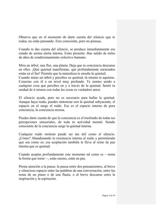 Página 4 de 45
Observa que en el momento de darte cuenta del silencio que te
rodea, no estás pensando. Eres consciente, pero no piensas.
Cuando te das cuenta del silencio, se produce inmediatamente ese
estado de serena alerta interna. Estás presente. Has salido de miles
de años de condicionamiento colectivo humano.
Mira un árbol, una flor, una planta. Deja que tu conciencia descanse
en ellos. ¡Qué quietud manifiestan, qué profundamente enraizados
están en el Ser! Permite que la naturaleza te enseñe la quietud.
Cuando miras un árbol y percibes su quietud, tú mismo te aquietas.
Conectas con él a un nivel muy profundo. Te sientes unido a
cualquier cosa que percibes en y a través de la quietud. Sentir tu
unidad de tí mismo con todas las cosas es verdadero amor.
El silencio ayuda, pero no es necesario para hallar la quietud.
Aunque haya ruido, puedes sintonizar con la quietud subyacente, el
espacio en el surge el ruido. Ese es el espacio interno de pura
conciencia, la conciencia misma.
Puedes darte cuenta de que la conciencia es el trasfondo de todas tus
percepciones sensoriales, de toda tu actividad mental. Siendo
consciente de la conciencia surge la quietud interna.
Cualquier ruido molesto puede ser tan útil como el silencio.
¿Cómo? Abandonando tu resistencia interna al ruido y permitiendo
que sea como es; esa aceptación también te lleva al reino de paz
interna que es quietud.
Cuando aceptas profundamente este momento tal como es —tome
la forma que tome—, estás sereno, estás en paz.
Presta atención a la pausa: la pausa entre dos pensamientos, al breve
y silencioso espacio entre las palabras de una conversación, entre las
notas de un piano o de una flauta, o al breve descanso entre la
inspiración y la espiración.
 