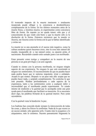 Página 40 de 45
El tremendo impacto de la muerte inminente v totalmente
inesperada puede obligar a tu conciencia a desidentificarse
completamente de la forma. En los últimos momentos antes de la
muerte física, y mientras mueres, te experimentas como conciencia
libre de forma. De repente ya no queda temor; sólo paz y el
conocimiento de que «todo está bien» y que la muerte sólo es la
disolución de la forma. Entonces reconoces que la muerte es
ilusoria, tan ilusoria como la forma con la que te habías identificado
y creías ser.
La muerte no es una anomalía ni el suceso más negativo, como la
cultura moderna quiere hacernos creer, sino la cosa más natural del
mundo, inseparable de -y tan natural como- su opuesto polar, el
nacimiento. Recuérdalo cuando estés sentado junto a un moribundo.
Estar presente como testigo y compañero en la muerte de una
persona es un gran privilegio y un acto sagrado.
Cuando te sientes con la persona moribunda, no niegues ningún
aspecto de esa experiencia. No niegues lo que está ocurriendo ni
niegues tus sentimientos. El reconocimiento de que no puedes hacer
nada podría hacer que te sintieras impotente, triste o enfadado.
Acepta lo que sientes. Después ve un paso más allá: acepta que no
puedes hacer nada, y acéptalo completamente. No controlas lo que
está pasando. Ríndete profundamente a cada aspecto de la
experiencia, tanto a tus sentimientos como a cualquier dolor o
incomodidad que el moribundo pueda experimentar. Tu estado
interno de rendición y la quietud que lo acompaña serán una gran
ayuda para el moribundo que facilitará su transición. Si es necesario
decir algo, las palabras brotarán de tu quietud interior. Pero serán
secundarias.
Con la quietud viene la bendición: la paz.
Los budistas han conocido desde siempre la interconexión de todas
las cosas, y ahora los físicos la confirman. Nada de lo que ocurre es
un suceso aislado; sólo aparenta serlo. Cuanto más lo juzgamos y lo
etiquetamos, más lo aislamos. Nuestro pensamiento fragmenta la
 