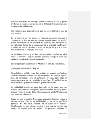Página 41 de 45
totalidad de la vida. Sin embargo, es la totalidad de la vida la que ha
producido ese suceso, que es una parte de la red de interconexiones
que constituyen el cosmos.
Esto significa que cualquier cosa que es, no podría haber sido de
otra manera.
En la mayoría de los casos, ni siquiera podemos empezar a
comprender la función que un suceso aparentemente sin sentido
puede desempeñar en la totalidad del cosmos; pero reconocer su
inevitabilidad dentro de la inmensidad de la totalidad puede ser el
principio de una aceptación in terna de lo que es y nos permite
realinearnos con la totalidad de la vida.
La verdadera libertad y el final del sufrimiento estriban en vivir
como si hubieras elegido delibera-damente cualquier cosa que
sientas o experimentes en este momento.
Este alineamiento interno con el Ahora es el final del sufrimiento.
¿Es imprescindible sufrir? Sí y no.
Si no hubieras sufrido como has sufrido, no tendrías profundidad
como ser humano, ni humildad, ni compasión. No estarías leyendo
esto. El sufrimiento abre el caparazón del ego, pero llega un
momento en que ya ha cumplido su propósito. El sufrimiento es
necesario hasta que te das cuenta de que es innecesario.
La infelicidad necesita un «yo» fabricado por la mente, con una
historia, una identidad conceptual. Necesita tiempo, pasado y futuro.
Cuando retiras el tiempo de tu infelicidad, ¿qué queda? Únicamente
este momento tal como es.
Puede ser una sensación de pesadez, agitación, tirantez, enfado e
incluso náusea. Eso no es infelici-dad, y no es un problema
personal. No hay nada personal en el dolor físico humano.
Simplemente es una intensa presión o una intensa energía que
sientes en alguna parte del cuerpo. Al prestarle atención, la
 
