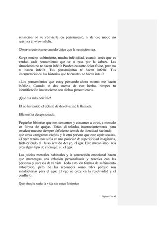Página 42 de 45
sensación no se convierte en pensamiento, y de ese modo no
reactiva el «yo» infeliz.
Observa qué ocurre cuando dejas que la sensación sea.
Surge mucho sufrimiento, mucha infelicidad, cuando crees que es
verdad cada pensamiento que se te pasa por la cabeza. Las
situaciones no te hacen infeliz Pueden causarte dolor físico, pero no
te hacen infeliz. Tus pensamientos te hacen infeliz. Tus
interpretaciones, las historias que te cuentas, te hacen infeliz.
«Los pensamientos que estoy pensando ahora mismo me hacen
infeliz.» Cuando te das cuenta de este hecho, rompes tu
identificación inconsciente con dichos pensamientos.
¡Qué día más horrible!
Él no ha tenido el detalle de devolverme la llamada.
Ella me ha decepcionado.
Pequeñas historias que nos contamos y contamos a otros, a menudo
en forma de quejas. Están di-señadas inconscientemente para
ensalzar nuestro siempre deficiente sentido de identidad haciendo
que otros «tengamos razón» y la otra persona que este equivocada».
«Tener razón» nos sitúa en una posicion de superioridad imaginaria,
fortaleciendo el falso sentido del yo, el ego. Este mecanismo nos
crea algún tipo de enemigo: sí, el ego.
Los juicios mentales habituales y la contracción emocional hacen
que mantengas una relación personalizada y reactiva con las
personas y sucesos de tu vida. Todo esto son formas de sufrimiento
autocreado, pero no las reconoces como tales porque son
satisfactorias para el ego. El ego se crece en la reactividad y el
conflicto.
Qué simple sería la vida sin estas historias.
 