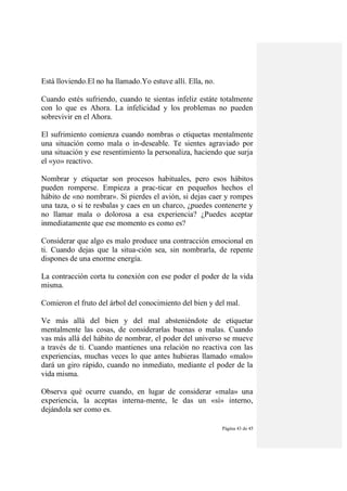 Página 43 de 45
Está lloviendo.El no ha llamado.Yo estuve allí. Ella, no.
Cuando estés sufriendo, cuando te sientas infeliz estáte totalmente
con lo que es Ahora. La infelicidad y los problemas no pueden
sobrevivir en el Ahora.
El sufrimiento comienza cuando nombras o etiquetas mentalmente
una situación como mala o in-deseable. Te sientes agraviado por
una situación y ese resentimiento la personaliza, haciendo que surja
el «yo» reactivo.
Nombrar y etiquetar son procesos habituales, pero esos hábitos
pueden romperse. Empieza a prac-ticar en pequeños hechos el
hábito de «no nombrar». Si pierdes el avión, si dejas caer y rompes
una taza, o si te resbalas y caes en un charco, ¿puedes contenerte y
no llamar mala o dolorosa a esa experiencia? ¿Puedes aceptar
inmediatamente que ese momento es como es?
Considerar que algo es malo produce una contracción emocional en
ti. Cuando dejas que la situa-ción sea, sin nombrarla, de repente
dispones de una enorme energía.
La contracción corta tu conexión con ese poder el poder de la vida
misma.
Comieron el fruto del árbol del conocimiento del bien y del mal.
Ve más allá del bien y del mal absteniéndote de etiquetar
mentalmente las cosas, de considerarlas buenas o malas. Cuando
vas más allá del hábito de nombrar, el poder del universo se mueve
a través de ti. Cuando mantienes una relación no reactiva con las
experiencias, muchas veces lo que antes hubieras llamado «malo»
dará un giro rápido, cuando no inmediato, mediante el poder de la
vida misma.
Observa qué ocurre cuando, en lugar de considerar «mala» una
experiencia, la aceptas interna-mente, le das un «sí» interno,
dejándola ser como es.
 