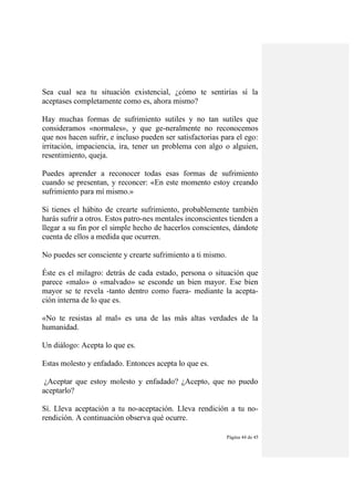 Página 44 de 45
Sea cual sea tu situación existencial, ¿cómo te sentirías sí la
aceptases completamente como es, ahora mismo?
Hay muchas formas de sufrimiento sutiles y no tan sutiles que
consideramos «normales», y que ge-neralmente no reconocemos
que nos hacen sufrir, e incluso pueden ser satisfactorias para el ego:
irritación, impaciencia, ira, tener un problema con algo o alguien,
resentimiento, queja.
Puedes aprender a reconocer todas esas formas de sufrimiento
cuando se presentan, y reconcer: «En este momento estoy creando
sufrimiento para mí mismo.»
Si tienes el hábito de crearte sufrimiento, probablemente también
harás sufrir a otros. Estos patro-nes mentales inconscientes tienden a
llegar a su fin por el simple hecho de hacerlos conscientes, dándote
cuenta de ellos a medida que ocurren.
No puedes ser consciente y crearte sufrimiento a ti mismo.
Éste es el milagro: detrás de cada estado, persona o situación que
parece «malo» o «malvado» se esconde un bien mayor. Ese bien
mayor se te revela -tanto dentro como fuera- mediante la acepta-
ción interna de lo que es.
«No te resistas al mal» es una de las más altas verdades de la
humanidad.
Un diálogo: Acepta lo que es.
Estas molesto y enfadado. Entonces acepta lo que es.
¿Aceptar que estoy molesto y enfadado? ¿Acepto, que no puedo
aceptarlo?
Sí. Lleva aceptación a tu no-aceptación. Lleva rendición a tu no-
rendición. A continuación observa qué ocurre.
 