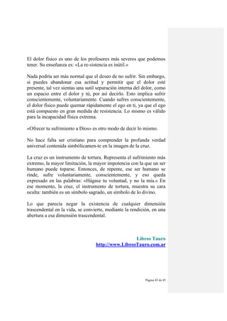 Página 45 de 45
El dolor físico es uno de los profesores más severos que podemos
tener. Su enseñanza es: «La re-sistencia es inútil.»
Nada podría ser más normal que el deseo de no sufrir. Sin embargo,
si puedes abandonar esa actitud y permitir que el dolor esté
presente, tal vez sientas una sutil separación interna del dolor, como
un espacio entre el dolor y tú, por así decirlo. Esto implica sufrir
conscientemente, voluntariamente. Cuando sufres conscientemente,
el dolor físico puede quemar rápidamente el ego en ti, ya que el ego
está compuesto en gran medida de resistencia. Lo mismo es válido
para la incapacidad física extrema.
«Ofrecer tu sufrimiento a Dios» es otro modo de decir lo mismo.
No hace falta ser cristiano para comprender la profunda verdad
universal contenida simbólicamen-te en la imagen de la cruz.
La cruz es un instrumento de tortura. Representa el sufrimiento más
extremo, la mayor limitación, la mayor impotencia con la que un ser
humano puede toparse. Entonces, de repente, ese ser humano se
rinde, sufre voluntariamente, conscientemente, y eso queda
expresado en las palabras: «Hágase tu voluntad, y no la mía.» En
ese momento, la cruz, el instrumento de tortura, muestra su cara
oculta: también es un símbolo sagrado, un símbolo de lo divino.
Lo que parecía negar la existencia de cualquier dimensión
trascendental en la vida, se convierte, mediante la rendición, en una
abertura a esa dimensión trascendental.
Libros Tauro
http://www.LibrosTauro.com.ar
 