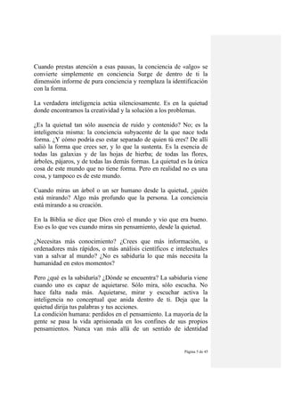 Página 5 de 45
Cuando prestas atención a esas pausas, la conciencia de «algo» se
convierte simplemente en conciencia Surge de dentro de ti la
dimensión informe de pura conciencia y reemplaza la identificación
con la forma.
La verdadera inteligencia actúa silenciosamente. Es en la quietud
donde encontramos la creatividad y la solución a los problemas.
¿Es la quietud tan sólo ausencia de ruido y contenido? No; es la
inteligencia misma: la conciencia subyacente de la que nace toda
forma. ¿Y cómo podría eso estar separado de quien tú eres? De allí
salió la forma que crees ser, y lo que la sustenta. Es la esencia de
todas las galaxias y de las hojas de hierba; de todas las flores,
árboles, pájaros, y de todas las demás formas. La quietud es la única
cosa de este mundo que no tiene forma. Pero en realidad no es una
cosa, y tampoco es de este mundo.
Cuando miras un árbol o un ser humano desde la quietud, ¿quién
está mirando? Algo más profundo que la persona. La conciencia
está mirando a su creación.
En la Biblia se dice que Dios creó el mundo y vio que era bueno.
Eso es lo que ves cuando miras sin pensamiento, desde la quietud.
¿Necesitas más conocimiento? ¿Crees que más información, u
ordenadores más rápidos, o más análisis científicos e intelectuales
van a salvar al mundo? ¿No es sabiduría lo que más necesita la
humanidad en estos momentos?
Pero ¿qué es la sabiduría? ¿Dónde se encuentra? La sabiduría viene
cuando uno es capaz de aquietarse. Sólo mira, sólo escucha. No
hace falta nada más. Aquietarse, mirar y escuchar activa la
inteligencia no conceptual que anida dentro de ti. Deja que la
quietud dirija tus palabras y tus acciones.
La condición humana: perdidos en el pensamiento. La mayoría de la
gente se pasa la vida aprisionada en los confines de sus propios
pensamientos. Nunca van más allá de un sentido de identidad
 