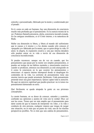 Página 6 de 45
estrecho y personalizado, fabricado por la mente y condicionado por
el pasado.
En tí, como en cada ser humano, hay una dimensión de conciencia
mucho más profunda que el pensamiento. Es la esencia misma de tu
ser. Podemos llamarla presencia, alerta, conciencia incondi-cionada.
En las antiguas enseñanzas, es el Cristo interno, o tu naturaleza de
Buda.
Hallar esa dimensión te libera, y libera al mundo del sufrimiento
que te causas a ti mismo y a los demás cuando sólo conoces el
«pequeño yo» fabricado por la mente, que es quien dirige tu vida. El
amor, la alegría, la expansión creativa y una paz interna duradera
sólo pueden entrar en tu vida a través de esa dimensión de
conciencia incondicionada.
Si puedes reconocer, aunque sea de vez en cuando, que los
pensamientos que pasan por tu mente son simples pensamientos, si
puedes ser testigo de tus hábitos mentales y emocionales reactivos
cuando se producen, entonces esa dimensión ya está emergiendo en
ti como la conciencia en la que ocurren los pensamientos y
emociones: el espacio interno intemporal donde se despliegan los
contenidos de tu vida. La corriente de pensamientos tiene una
enorme inercia que puede arrastrarte fácilmente. Cada pensamiento
pretende tener una gran importancia. Quiere captar toda tu atención.
He aquí un ejercicio espiritual que puedes practicar: no te tomes tus
pensamientos demasiado en serio.
Qué fácilmente se queda atrapada la gente en sus prisiones
conceptuales.
La mente humana, en su deseo de conocer, entender y controlar,
confunde sus opiniones y puntos de vista con la verdad. Díce: así
son las cosas. Tienes que ser más amplio que el pensamiento para
darte cuenta de que tu manera de interpretar «tu vida», o la vida o
conducta de otra persona, cualquier manera que tengas de juzgar
una situación, no es más que un punto de vista, una de las muchas
perspectivas posibles. No es más que una cadena de pensamientos.
 