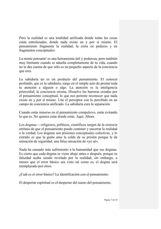 Página 7 de 45
Pero la realidad es una totalidad unificada donde todas las cosas
están entrelazadas, donde nada existe en y por sí mismo. El
pensamiento fragmenta la realidad, la corta en pedazos y en
fragmentos conceptuales.
La mente pensante' es una herramienta útil y poderosa, pero también
muy limitante cuando se adueña completamente de tu vida, cuando
no te das cuenta de que sólo es un pequeño aspecto de la conciencia
que eres.
La sabiduría no es un producto del pensamiento. El conocer
profundo, que es la sabiduría, surge en el simple acto de prestar toda
tu atención a alguien o algo. La atención es la inteligencia
primordial, la conciencia misma. Disuelve las barreras creadas por
el pensamiento conceptual, lo que nos permite reconocer que nada
existe en y por sí mismo. Une el perceptor con lo percibido en un
campo de conciencia unificado. La sabiduría cura la separación.
Cuando estás inmerso en el pensamiento compulsivo, estás evitando
lo que es. No quieres estar donde estás. Aquí, Ahora.
Los dogmas —religiosos, políticos, científicos surgen de la creencia
errónea de que el pensamiento puede contener y encerrar la realidad
o la verdad. Los dogmas son prisiones conceptuales colectivas. y lo
extraño es que la gente ama la celda de su prisión porque le da
sensación de seguridad, una falsa sensación de «yo sé».
Nada ha causado más sufrimiento a la humanidad que sus dogmas.
Es cierto que cada dogma se viene abajo antes o después, porque su
falsedad acaba siendo revelada por la realidad; sin embargo, a
menos que el error básico sea visto tal como es, el dogma será
reemplazado por otros.
¿Cuál es el error básico? La identificación con el pensamiento.
El despertar espiritual es el despertar del sueno del pensamiento.
 