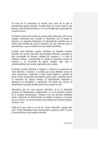 Página 8 de 45
El reino de la conciencia es mucho más vasto de lo que el
pensamiento puede entender. Cuando dejas de creerte todo lo que
piensas, sales del pensamiento y ves con claridad que el pensador no
es quien tú eres.
La mente existe en un estado de «nunca tener suficiente», por lo que
siempre ambiciona más. Cuando te identificas con la mente, te
aburres y te inquietas fácilmente. El aburrimiento significa que la
mente tiene hambre de nuevos estímulos, de más alimento para el
pensamiento, y que su hambre no está siendo satisfecha.
Cuando estás aburrido, puedes satisfacer el «hambre mental»
leyendo una revista, haciendo una llamada telefónica, poniendo la
tele, navegando en Internet, yéndote de compras o —y esto es
bastante común— transfiriendo al cuerpo la sensación mental de
carencia y la necesidad de querer siempre algo más, y
satisfaciéndolas brevemente ingiriendo más comida.
O puedes sentirte aburrido e inquieto y observar la sensación de
estar aburrido e inquieto. A medida que vayas dándote cuenta de
estas sensaciones, empezará a surgir algún espacio y quietud en
torno a ellas Al principio sólo habrá un poco, pero, conforme crezca
la sensación de espacio interno, el aburrimiento empezará a
disminuir en intensidad y significado. De modo que incluso el
aburrimiento te puede enseñar quién eres y quién no eres.
Descubres que ser «una persona aburrida» no es tu identidad
esencial. El aburrimiento, simplemente, es un movimiento interno
de la energía condicionada. Tampoco eres una persona enfadada,
triste o temerosa. El aburrimiento, el enfado, la tristeza o el miedo
no son «tuyos», no son personales. Son estados de la mente humana.
Vienen y van.
Nada de lo que viene y va eres tú. «Estoy aburrido»; ¿quién sabe
esto? «Estoy enfadado, triste, atemorizado»; ¿quién lo sabe? Tú eres
el conocimiento, no el estado conocido.
 