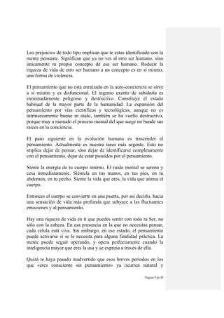 Página 9 de 45
Los prejuicios de todo tipo implican que te estas identificado con la
mente pensante. Significan que ya no ves al otro ser humano, sino
únicamente tu propio concepto de ese ser humano. Reducir la
riqueza de vida de otro ser humano a un concepto es en sí mismo,
una forma de violencia.
El pensamiento que no está enraizado en la auto-conciencia se sirve
a sí mismo y es disfuncional. El ingenio exento de sabiduría es
extremadamente peligroso y destructivo. Constituye el estado
habitual de la mayor parte de la humanidad. La expansión del
pensamiento por vías científicas y tecnológicas, aunque no es
intrínsecamente bueno ni malo, también se ha vuelto destructivo,
porque muy a menudo el proceso mental del que surge no hunde sus
raíces en la conciencia.
El paso siguiente en la evolución humana es trascender el
pensamiento. Actualmente es nuestra tarea más urgente. Esto no
implica dejar de pensar, sino dejar de identificarse completamente
con el pensamiento, dejar de estar poseídos por el pensamiento.
Siente la energía de tu cuerpo interno. El ruido mental se serena y
cesa inmediatamente. Siéntela en tus manos, en tus pies, en tu
abdomen, en tu pecho. Siente la vida que eres, la vida que anima el
cuerpo.
Entonces el cuerpo se convierte en una puerta, por así decirlo, hacia
una sensación de vida más profunda que subyace a las fluctuantes
emociones y al pensamiento.
Hay una riqueza de vida en ti que puedes sentir con todo tu Ser, no
sólo con la cabeza. En esa presencia en la que no necesitas pensar,
cada célula está viva. Sin embargo, en ese estado, el pensamiento
puede activarse sí se le necesita para alguna finalidad práctica. La
mente puede seguir operando, y opera perfectamente cuando la
inteligencia mayor que eres la usa y se expresa a través de ella.
Quizá te haya pasado inadvertido que esos breves periodos en los
que «eres consciente sin pensamiento» ya ocurren natural y
 