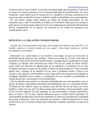 www.formarse.com.ar
contra él como si fuera "usted", se retirará o levantará algún tipo de defensa. Conservará
el espacio de intensa presencia. No se necesita nada para la transformación. En otros
momentos, usted podrá hacer lo mismo por él o ayudarlo a reclamar conciencia de la
mente trayendo su atención al aquí y al ahora, cuando se identifique con su pensamiento.
De esta forma, surgirá entre ustedes un campo de energía permanente, de una
frecuencia pura y alta. Ni la ilusión, ni el dolor, ni el conflicto, nada que no sea ustedes y
nada que no sea amor puede sobrevivir en él. Esto representa la realización del propósito
divino, transpersonal, de su relación. Se convierte en un vórtice de conciencia que
atraerá muchos otros.
RENUNCIE A LA RELACIÓN CONSIGO MISMO
Cuando uno está plenamente consciente ¿aún tendrá necesidad de una relación?¿ Un
hombre todavía se sentiría atraído por una mujer? ¿Una mujer todavía se sentiría
incompleta sin un hombre?
Iluminado o no, usted todavía es un hombre o una mujer, así que en el nivel de su
identidad formal usted no está completo. Usted es la mitad de un todo. Esta falta de
plenitud se siente como atracción hombre-mujer, el empuje hacia la polaridad de energía
contraria, no importa cuán consciente sea usted. Pero en ese estado de unión interior,
usted siente esa atracción en alguna parte de la superficie o la periferia de su vida.
Cualquier cosa que le ocurra en ese estado se siente en cierta medida así. Todo el mundo
parece olas o arrugas en la superficie de un vasto y profundo océano. Usted es ese
océano y, por supuesto, usted también es una arruga, pero una arruga que ha realizado su
verdadera identidad como océano, y comparada con esa vastedad y profundidad, el
mundo de las olas y las arrugas no es tan importante.
Esto no significa que usted no se relacione profundamente con otras personas o con su
pareja. De hecho, usted puede relacionarse profundamente sólo si es consciente del Ser.
Viniendo del Ser usted es capaz de centrarse más allá del velo de la forma. En el Ser
hombre y mujer son uno solo. Su forma puede seguir teniendo ciertas necesidades, pero
el Ser no tiene ninguna. Ya está completo. Si esas necesidades se llenan, maravilloso,
pero se llenen o no, no hay ninguna diferencia para su estado interior profundo. Es
perfectamente posible para una persona iluminada no llenar la necesidad de la polaridad
masculina o femenina, tener una sensación de carencia o falta de plenitud en el nivel
exterior de su ser y al mismo tiempo estar totalmente completo, realizado y en paz en el
interior.
 
