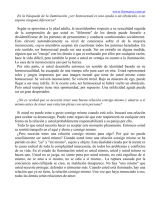 www.formarse.com.ar
En la búsqueda de la iluminación ¿ser homosexual es una ayuda o un obstáculo, o no
supone ninguna diferencia?
Según se aproxima a la edad adulta, la incertidumbre respecto a su sexualidad seguida
de la comprensión de que usted es "diferente" de los demás puede forzarlo a
desidentificarse de los patrones de pensamiento y conducta condicionados socialmente.
Esto elevará automáticamente su nivel de conciencia sobre el de la mayoría
inconsciente, cuyos miembros aceptan sin cuestionar todos los patrones heredados. En
este sentido, ser homosexual puede ser una ayuda. Ser un extraño en alguna medida,
alguien que no "encaja" con los demás o que es rechazado por ellos por cualquier razón,
hace la vida difícil, pero también lo pone a usted en ventaja en cuanto a la iluminación.
Lo saca de la inconsciencia casi por la fuerza.
Por otra parte, si usted desarrolla entonces un sentido de identidad basado en su
homosexualidad, ha escapado de una trampa sólo para caer en otra. Usted representará
roles y juegos impuestos por una imagen mental que tiene de usted mismo como
homosexual. Se volverá inconsciente. Se volverá irreal. Bajo su máscara de ego, puede
llegar a ser muy infeliz. Si le ocurre esto, ser homosexual se habrá vuelto un obstáculo.
Pero usted siempre tiene otra oportunidad, por supuesto. Una infelicidad aguda puede
ser un gran despertador.
¿No es verdad que se necesita tener una buena relación consigo mismo y amarse a sí
mismo antes de tener una relación plena con otra persona?
Si usted no puede estar a gusto consigo mismo cuando está solo, buscará una relación
para ocultar su desasosiego. Puede estar seguro de que este reaparecerá en cualquier otra
forma en la relación y usted probablemente responsabilizará a su pareja por ello.
Todo lo que usted necesita hacer es aceptar este momento plenamente. Entonces usted
se sentirá tranquilo en el aquí y ahora y consigo mismo.
¿Pero necesita tener una relación consigo mismo para algo? Por qué no puede
sencillamente ser usted mismo? Cuando usted tiene una relación consigo mismo se ha
partido en dos: "yo" y "mí mismo", sujeto y objeto. Esta dualidad creada por la mente es
la causa radical de toda la complejidad innecesaria, de todos los problemas y conflictos
de su vida. En el estado de iluminación usted es usted mismo, usted y usted mismo se
hacen uno. Usted no se juzga, no siente pena por usted mismo, no está orgulloso de sí
mismo, no se ama a si mismo, no se odia a sí mismo... La ruptura causada por la
conciencia auto-reflejada se cura, su maldición desaparece. No hay "uno mismo" que
usted necesite proteger, defender o alimentar más. Cuando usted está iluminado, hay una
relación que ya no tiene, la relación consigo mismo. Una vez que haya renunciado a eso,
todas las demás serán relaciones de amor.
 
