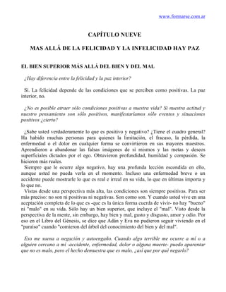 www.formarse.com.ar
CAPÍTULO NUEVE
MAS ALLÁ DE LA FELICIDAD Y LA INFELICIDAD HAY PAZ
EL BIEN SUPERIOR MÁS ALLÁ DEL BIEN Y DEL MAL
¿Hay diferencia entre la felicidad y la paz interior?
Sí. La felicidad depende de las condiciones que se perciben como positivas. La paz
interior, no.
¿No es posible atraer sólo condiciones positivas a nuestra vida? Si nuestra actitud y
nuestro pensamiento son sólo positivos, manifestaríamos sólo eventos y situaciones
positivos ¿cierto?
¿Sabe usted verdaderamente lo que es positivo y negativo? ¿Tiene el cuadro general?
Ha habido muchas personas para quienes la limitación, el fracaso, la pérdida, la
enfermedad o el dolor en cualquier forma se convirtieron en sus mayores maestros.
Aprendieron a abandonar las falsas imágenes de sí mismos y las metas y deseos
superficiales dictados por el ego. Obtuvieron profundidad, humildad y compasión. Se
hicieron más reales.
Siempre que le ocurre algo negativo, hay una profunda lección escondida en ello,
aunque usted no pueda verla en el momento. Incluso una enfermedad breve o un
accidente puede mostrarle lo que es real e irreal en su vida, lo que en últimas importa y
lo que no.
Vistas desde una perspectiva más alta, las condiciones son siempre positivas. Para ser
más preciso: no son ni positivas ni negativas. Son como son. Y cuando usted vive en una
aceptación completa de lo que es -que es la única forma cuerda de vivir- no hay "bueno"
ni "malo" en su vida. Sólo hay un bien superior, que incluye el "mal". Visto desde la
perspectiva de la mente, sin embargo, hay bien y mal, gusto y disgusto, amor y odio. Por
eso en el Libro del Génesis, se dice que Adán y Eva no pudieron seguir viviendo en el
"paraíso" cuando "comieron del árbol del conocimiento del bien y del mal".
Eso me suena a negación y autoengaño. Cuando algo terrible me ocurre a mí o a
alguien cercano a mí -accidente, enfermedad, dolor o alguna muerte- puedo aparentar
que no es malo, pero el hecho demuestra que es malo, ¿así que por qué negarlo?
 