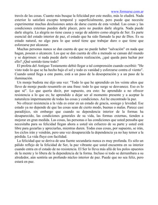www.formarse.com.ar
través de las cosas. Cuanto más busque la felicidad por este medio, más lo eludirá. Nada
exterior lo satisfará excepto temporal y superficialmente, pero puede que necesite
experimentar muchas desilusiones antes de darse cuenta de esta verdad. Las cosas y las
condiciones externas pueden darle placer, pero no pueden darle alegría. Nada puede
darle alegría. La alegría no tiene causa y surge de adentro como alegría de Ser. Es parte
esencial del estado interior de paz, el estado que ha sido llamado la paz de Dios. Es su
estado natural, no algo para lo que usted tiene que trabajar duro o que tiene que
esforzarse por alcanzar.
Muchas personas nunca se dan cuenta de que no puede haber "salvación" en nada que
hagan, posean o alcancen. Los que se dan cuenta de ello a menudo se cansan del mundo
y se deprimen: si nada puede darle verdadera realización, ¿qué queda para luchar por
ello? ¿Qué sentido tiene todo?
El profeta del Antiguo Testamento debió llegar a tal comprensión cuando escribió: "He
visto todo lo que se ha hecho bajo el sol y todo es vanidad y esforzarse contra el viento".
Cuando usted llega a este punto, está a un paso de la desesperación y a un paso de la
iluminación.
Un monje budista me dijo una vez: "Todo lo que he aprendido en los veinte años que
llevo de monje puedo resumirlo en una frase: todo lo que surge se desvanece. Eso es lo
que sé". Lo que quería decir, por supuesto, era esto: he aprendido a no ofrecer
resistencia a lo que es; he aprendido a dejar ser al momento presente y a aceptar la
naturaleza impermanente de todas las cosas y condiciones. Así he encontrado la paz.
No ofrecer resistencia a la vida es estar en un estado de gracia, sosiego y levedad. Ese
estado ya no depende de que las cosas sean de cierto modo, buenas o malas. Parece casi
paradójico, sin embargo que cuando su dependencia interior de la formas ha
desaparecido, las condiciones generales de su vida, las formas externas, tienden a
mejorar en gran medida. Las cosas, las personas o las condiciones que usted pensaba que
necesitaba para su felicidad llegan ahora a usted sin esfuerzo de su parte y usted está
libre para gozarlas y apreciarlas, mientras duren. Todas esas cosas, por supuesto, se irán,
los ciclos irán y vendrán, pero una vez desaparecida la dependencia ya no hay temor a la
pérdida. La vida fluye con facilidad.
La felicidad que se deriva de una fuente secundaria nunca es muy profunda. Es sólo un
pálido reflejo de la felicidad de Ser, la paz vibrante que usted encuentra en su interior
cuando entra en el estado de no resistencia. El Ser lo lleva más allá de los polos opuestos
de la mente y lo libera de la dependencia de la forma. Incluso si todo se derrumbara a su
alrededor, aún sentiría un profundo núcleo interior de paz. Puede que no sea feliz, pero
estará en paz.
 