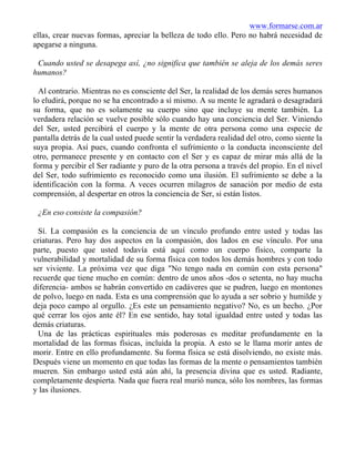 www.formarse.com.ar
ellas, crear nuevas formas, apreciar la belleza de todo ello. Pero no habrá necesidad de
apegarse a ninguna.
Cuando usted se desapega así, ¿no significa que también se aleja de los demás seres
humanos?
Al contrario. Mientras no es consciente del Ser, la realidad de los demás seres humanos
lo eludirá, porque no se ha encontrado a sí mismo. A su mente le agradará o desagradará
su forma, que no es solamente su cuerpo sino que incluye su mente también. La
verdadera relación se vuelve posible sólo cuando hay una conciencia del Ser. Viniendo
del Ser, usted percibirá el cuerpo y la mente de otra persona como una especie de
pantalla detrás de la cual usted puede sentir la verdadera realidad del otro, como siente la
suya propia. Así pues, cuando confronta el sufrimiento o la conducta inconsciente del
otro, permanece presente y en contacto con el Ser y es capaz de mirar más allá de la
forma y percibir el Ser radiante y puro de la otra persona a través del propio. En el nivel
del Ser, todo sufrimiento es reconocido como una ilusión. El sufrimiento se debe a la
identificación con la forma. A veces ocurren milagros de sanación por medio de esta
comprensión, al despertar en otros la conciencia de Ser, si están listos.
¿En eso consiste la compasión?
Sí. La compasión es la conciencia de un vínculo profundo entre usted y todas las
criaturas. Pero hay dos aspectos en la compasión, dos lados en ese vínculo. Por una
parte, puesto que usted todavía está aquí como un cuerpo físico, comparte la
vulnerabilidad y mortalidad de su forma física con todos los demás hombres y con todo
ser viviente. La próxima vez que diga "No tengo nada en común con esta persona"
recuerde que tiene mucho en común: dentro de unos años -dos o setenta, no hay mucha
diferencia- ambos se habrán convertido en cadáveres que se pudren, luego en montones
de polvo, luego en nada. Esta es una comprensión que lo ayuda a ser sobrio y humilde y
deja poco campo al orgullo. ¿Es este un pensamiento negativo? No, es un hecho. ¿Por
qué cerrar los ojos ante él? En ese sentido, hay total igualdad entre usted y todas las
demás criaturas.
Una de las prácticas espirituales más poderosas es meditar profundamente en la
mortalidad de las formas físicas, incluida la propia. A esto se le llama morir antes de
morir. Entre en ello profundamente. Su forma física se está disolviendo, no existe más.
Después viene un momento en que todas las formas de la mente o pensamientos también
mueren. Sin embargo usted está aún ahí, la presencia divina que es usted. Radiante,
completamente despierta. Nada que fuera real murió nunca, sólo los nombres, las formas
y las ilusiones.
 