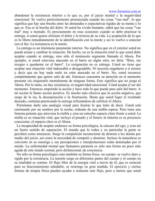 www.formarse.com.ar
abandonar la resistencia interior a lo que es, por el juicio mental y la negatividad
emocional. Se vuelve particularmente pronunciada cuando las cosas "van mal", lo que
significa que hay una brecha entre las demandas o expectativas rígidas de su mente y lo
que es. Esa es la brecha del dolor. Si usted ha vivido bastante, sabrá que las cosas "van
mal" muy a menudo. Es precisamente en esas ocasiones cuando se debe practicar la
entrega, si usted quiere eliminar el dolor y la tristeza de su vida. La aceptación de lo que
es lo libera inmediatamente de la identificación con la mente y así lo vuelve a conectar
con el Ser. La resistencia es la mente.
La entrega es un fenómeno puramente interior. No significa que en el exterior usted no
pueda actuar y cambiar la situación. De hecho, no es la situación total lo que usted debe
aceptar cuando se entrega, sino sólo el minúsculo segmento llamado el Ahora. Por
ejemplo, si usted estuviera atascado en el barro en algún sitio, no diría: "Bien, me
resigno a quedarme en el barro". La resignación no es entrega. Usted no tiene que
aceptar una situación vital indeseable o desagradable. Ni necesita engañarse a sí mismo
y decir que no hay nada malo en estar atascado en el barro. No, usted reconoce
completamente que quiere salir de ahí. Entonces concentra su atención en el momento
presente sin etiquetarlo mentalmente de ninguna forma. Esto significa que no juzga al
Ahora. Por lo tanto, no hay resistencia, ni negatividad emocional. Usted acepta el ser del
momento. Entonces emprende la acción y hace todo lo que puede para salir del barro. A
tal acción la llamo acción positiva. Es mucho más efectiva que la acción negativa, que
surge de la ira, la desesperación o la frustración. Hasta que usted logre el resultado
deseado, continúa practicando la entrega refrenándose de calificar el Ahora.
Permítame darle una analogía visual para ilustrar lo que trato de decir. Usted está
caminando por un sendero por la noche, rodeado de una niebla espesa. Pero tiene una
linterna potente que atraviesa la niebla y crea un estrecho espacio claro frente a usted. La
niebla es su situación vital, que incluye el pasado y el futuro; la linterna es su presencia
consciente; el espacio claro es el Ahora.
La incapacidad de aceptar endurece su forma psicológica, la cáscara del ego, y crea así
un fuerte sentido de separación. El mundo que lo rodea y en particular la gente se
perciben como amenazas. Surge la compulsión inconsciente de destruir a los demás por
medio del juicio, así como la necesidad de competir y dominar. Incluso la naturaleza se
convierte en su enemiga y sus percepciones e interpretaciones están dominadas por el
miedo. La enfermedad mental que llamamos paranoia es sólo una forma un poco más
aguda de este estado normal, pero disfuncional, de conciencia.
No sólo su forma psicológica sino también su forma física -su cuerpo- se vuelve duro y
rígido por la resistencia. La tensión surge en diferentes partes del cuerpo y el cuerpo en
su totalidad se contrae. El flujo libre de la energía vital a través de él, que es esencial
para su funcionamiento saludable, se restringe en gran medida. El ejercicio y ciertas
formas de terapia física pueden ayudar a restaurar este flujo, pero a menos que usted
 
