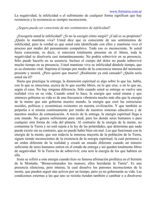 www.formarse.com.ar
La negatividad, la infelicidad o el sufrimiento de cualquier forma significan que hay
resistencia y la resistencia es siempre inconsciente.
¿Seguro puedo ser consciente de mis sentimientos de infelicidad?
¿Escogería usted la infelicidad? ¿Si no la escogió cómo surgió? ¿Cuál es su propósito?
¿Quién la mantiene viva? Usted dice que es consciente de sus sentimientos de
infelicidad, pero la verdad es que usted está identificado con ellos y mantiene vivo el
proceso por medio del pensamiento compulsivo. Todo eso es inconsciente. Si usted
fuera consciente, es decir, si estuviera totalmente presente en el Ahora, toda la
negatividad se disolvería casi instantáneamente. No podría sobrevivir en su presencia.
Sólo puede hacerlo en su ausencia. Incluso el cuerpo del dolor no puede sobrevivir
mucho tiempo en su presencia. Usted mantiene viva su infelicidad dándole tiempo, que
es su elemento vital. Suprima el tiempo por medio de la conciencia intensa del momento
presente y morirá. ¿Pero quiere que muera? ¿Realmente ya está cansado? ¿Quién sería
usted sin él?
Hasta que practique la entrega, la dimensión espiritual es algo sobre lo que lee, habla,
con lo que se emociona, acerca de lo que escribe libros, en lo que cree, o en lo que no,
según el caso. No hay ninguna diferencia. Sólo cuando usted se entrega se vuelve una
realidad viva en su vida. Cuando usted lo hace, la energía que usted emana y que
entonces gobierna su vida es de una frecuencia vibratoria mucho más alta que la energía
de la mente que aún gobierna nuestro mundo, la energía que creó las estructuras
sociales, políticas y económicas existentes en nuestra civilización. Y que también se
perpetúa a sí misma continuamente por medio de nuestros sistemas educativos y de
nuestros medios de comunicación. A través de la entrega, la energía espiritual llega a
este mundo. No genera sufrimiento para usted, para los demás seres humanos o para
cualquier otra forma de vida del planeta. Al contrario de la energía de la mente, no
contamina la Tierra y no está sujeta a la ley de las polaridades, que determina que nada
puede existir sin su contrario, que no puede haber bien sin mal. Los que funcionan con la
energía de la mente, que son todavía la inmensa mayoría de la población de la Tierra,
siguen siendo inconscientes de la existencia de la energía espiritual, la cual pertenece a
un orden diferente de la realidad y creará un mundo diferente cuando un número
suficiente de seres humanos entren en el estado de entrega y así queden totalmente libres
de negatividad. Si la Tierra ha de sobrevivir, esta será la energía de los que habiten en
ella.
Jesús se refirió a esta energía cuando hizo su famosa afirmación profética en el Sermón
de la Montaña: "Bienaventurados los mansos; ellos heredarán la Tierra". Es una
presencia silenciosa, pero intensa, la cual disuelve los patrones inconscientes de la
mente, que pueden seguir aún activos por un tiempo, pero ya no gobernarán su vida. Las
condiciones externas a las que uno se resistía tienden también a cambiar o a disolverse
 