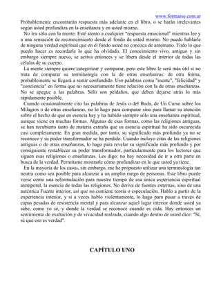 www.formarse.com.ar
Probablemente encontrarán respuesta más adelante en el libro, o se harán irrelevantes
según usted profundiza en la enseñanza y en usted mismo.
No lea sólo con la mente. Esté atento a cualquier "respuesta emocional" mientras lee y
a una sensación de reconocimiento desde el fondo de usted mismo. No puedo hablarle
de ninguna verdad espiritual que en el fondo usted no conozca de antemano. Todo lo que
puedo hacer es recordarle lo que ha olvidado. El conocimiento vivo, antiguo y sin
embargo siempre nuevo, se activa entonces y se libera desde el interior de todas las
células de su cuerpo.
La mente siempre quiere categorizar y comparar, pero este libro le será más útil si no
trata de comparar su terminología con la de otras enseñanzas: de otra forma,
probablemente se llegará a sentir confundido. Uso palabras como "mente", "felicidad" y
"conciencia" en forma que no necesariamente tiene relación con la de otras enseñanzas.
No se apegue a las palabras. Sólo son peldaños, que deben dejarse atrás lo más
rápidamente posible.
Cuando ocasionalmente cito las palabras de Jesús o del Buda, de Un Curso sobre los
Milagros o de otras enseñanzas, no lo hago para comparar sino para llamar su atención
sobre el hecho de que en esencia hay y ha habido siempre sólo una enseñanza espiritual,
aunque viene en muchas formas. Algunas de esas formas, como las religiones antiguas,
se han recubierto tanto de materia extraña que su esencia espiritual ha sido oscurecida
casi completamente. En gran medida, por tanto, su significado más profundo ya no se
reconoce y su poder transformador se ha perdido. Cuando incluyo citas de las religiones
antiguas o de otras enseñanzas, lo hago para revelar su significado más profundo y por
consiguiente restablecer su poder transformador, particularmente para los lectores que
siguen esas religiones o enseñanzas. Les digo: no hay necesidad de ir a otra parte en
busca de la verdad. Permítame mostrarle cómo profundizar en lo que usted ya tiene.
En la mayoría de los casos, sin embargo, me he propuesto utilizar una terminología tan
neutra como sea posible para alcanzar a un amplio rango de personas. Este libro puede
verse como una reformulación para nuestro tiempo de esa única experiencia espiritual
atemporal, la esencia de todas las religiones. No deriva de fuentes externas, sino de una
auténtica Fuente interior, así que no contiene teoría o especulación. Hablo a partir de la
experiencia interior, y si a veces hablo violentamente, lo hago para pasar a través de
capas pesadas de resistencia mental y para alcanzar aquel lugar interior donde usted ya
sabe, como yo sé, y donde la verdad se reconoce cuando es oída. Hay entonces un
sentimiento de exaltación y de vivacidad realzada, cuando algo dentro de usted dice: "Sí,
sé que eso es verdad".
CAPÍTULO UNO
 
