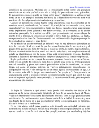 www.formarse.com.ar
dimensión de conciencia. Mientras oye al pensamiento usted siente una presencia
consciente -su ser más profundo- más allá o debajo del pensamiento, como quien dice.
El pensamiento entonces pierde su poder sobre usted y rápidamente se calma porque
usted ya no le da energía a la mente por medio de la identificación con ella. Este es el
comienzo del fin del pensamiento involuntario y compulsivo.
Cuando un pensamiento pierde fuerza, usted experimenta una discontinuidad en la
corriente mental, una brecha de "no mente". Al principio las brechas serán cortas, unos
segundos tal vez, pero gradualmente se harán más largas. Cuando ocurren esas rupturas
usted experimenta cierta quietud y paz dentro de usted. Es el comienzo de su estado
natural de percepción de la unidad con el Ser, que generalmente está oscurecida por la
mente. Con la práctica, la sensación de quietud y paz se hará más profunda. De hecho,
esta profundidad no tiene fin. También sentirá una sutil emanación de gozo que surge de
lo profundo de su interior: el gozo de Ser.
No se trata de un estado de trance, en absoluto. Aquí no hay pérdida de conciencia, es
todo lo contrario. Si el precio de la paz fuera una disminución de su conciencia y el
precio de la quietud una falta de vitalidad y estado de alerta, no valdría la pena tenerlas.
En este estado de unión interior, usted está mucho más alerta, más despierto que en el
estado de identificación con la mente. Usted está completamente presente. También
aumenta la frecuencia de vibraciones del campo de energía que da vida al cuerpo físico.
Según profundiza en este reino de la no-mente, como es llamado a veces en Oriente,
usted crea un estado de conciencia pura. En ese estado usted siente su propia presencia
con tal intensidad y gozo, que todo el pensamiento, todas las emociones, su cuerpo
físico, así como el mundo exterior, se vuelven relativamente insignificantes en
comparación con ello. Y sin embargo no es un estado egoísta sino un estado sin ego. Lo
lleva a usted más allá de lo que antes consideraba "su propio ser". Esta presencia es
esencialmente usted y al mismo tiempo inconcebiblemente mayor que usted. Lo que
trato de expresar aquí puede sonar paradójico o incluso contradictorio, pero no puedo
expresarlo de otra manera.
En lugar de "observar al que piensa" usted puede crear también una brecha en la
corriente de la mente simplemente dirigiendo el foco de su atención hacia el Ahora.
Vuélvase intensamente consciente del momento presente. Esto es algo profundamente
satisfactorio. De esa forma usted aparta la conciencia de la actividad de su mente y crea
una brecha de no-mente en la que usted está muy alerta y consciente, pero no pensando.
Esa es la esencia de la meditación.
En su vida diaria, usted puede practicar esto tomando una actividad rutinaria que
normalmente es sólo un medio para un fin y préstele su más completa atención, de modo
que se convierta en un fin en sí misma. Por ejemplo, cada vez que usted suba y baje las
 