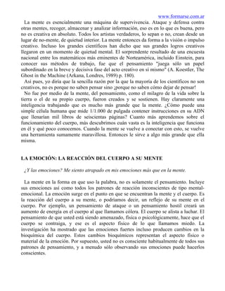 www.formarse.com.ar
La mente es esencialmente una máquina de supervivencia. Ataque y defensa contra
otras mentes, recoger, almacenar y analizar información, eso es en lo que es buena, pero
no es creativa en absoluto. Todos los artistas verdaderos, lo sepan o no, crean desde un
lugar de no-mente, de quietud interior. La mente entonces da forma a la visión o impulso
creativo. Incluso los grandes científicos han dicho que sus grandes logros creativos
llegaron en un momento de quietud mental. El sorprendente resultado de una encuesta
nacional entre los matemáticos más eminentes de Norteamérica, incluido Einstein, para
conocer sus métodos de trabajo, fue que el pensamiento "juega sólo un papel
subordinado en la breve y decisiva fase del acto creativo en sí mismo" (A. KoestIer, The
Ghost in the Machine (Arkana, Londres, 1989) p. 180).
Así pues, yo diría que la sencilla razón por la que la mayoría de los científicos no son
creativos, no es porque no saben pensar sino ¡porque no saben cómo dejar de pensar!
No fue por medio de la mente, del pensamiento, como el milagro de la vida sobre la
tierra o el de su propio cuerpo, fueron creados y se sostienen. Hay claramente una
inteligencia trabajando que es mucho más grande que la mente. ¿Cómo puede una
simple célula humana que mide 1/1.000 de pulgada contener instrucciones en su ADN
que llenarían mil libros de seiscientas páginas? Cuanto más aprendemos sobre el
funcionamiento del cuerpo, más descubrimos cuán vasta es la inteligencia que funciona
en él y qué poco conocemos. Cuando la mente se vuelve a conectar con esto, se vuelve
una herramienta sumamente maravillosa. Entonces le sirve a algo más grande que ella
misma.
LA EMOCIÓN: LA REACCIÓN DEL CUERPO A SU MENTE
¿Y las emociones? Me siento atrapado en mis emociones más que en la mente.
La mente en la forma en que uso la palabra, no es solamente el pensamiento. Incluye
sus emociones así como todos los patrones de reacción inconscientes de tipo mental-
emocional. La emoción surge en el punto en que se encuentran la mente y el cuerpo. Es
la reacción del cuerpo a su mente, o podríamos decir, un reflejo de su mente en el
cuerpo. Por ejemplo, un pensamiento de ataque o un pensamiento hostil creará un
aumento de energía en el cuerpo al que llamamos cólera. El cuerpo se alista a luchar. El
pensamiento de que usted está siendo amenazado, física o psicológicamente, hace que el
cuerpo se contraiga, y ese es el aspecto físico de lo que llamamos miedo. La
investigación ha mostrado que las emociones fuertes incluso producen cambios en la
bioquímica del cuerpo. Estos cambios bioquímicos representan el aspecto físico o
material de la emoción. Por supuesto, usted no es consciente habitualmente de todos sus
patrones de pensamiento, y a menudo sólo observando sus emociones puede hacerlos
conscientes.
 