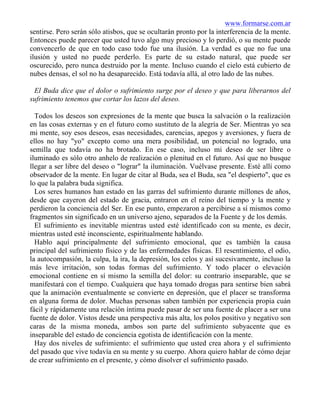 www.formarse.com.ar
sentirse. Pero serán sólo atisbos, que se ocultarán pronto por la interferencia de la mente.
Entonces puede parecer que usted tuvo algo muy precioso y lo perdió, o su mente puede
convencerlo de que en todo caso todo fue una ilusión. La verdad es que no fue una
ilusión y usted no puede perderlo. Es parte de su estado natural, que puede ser
oscurecido, pero nunca destruido por la mente. Incluso cuando el cielo está cubierto de
nubes densas, el sol no ha desaparecido. Está todavía allá, al otro lado de las nubes.
El Buda dice que el dolor o sufrimiento surge por el deseo y que para liberarnos del
sufrimiento tenemos que cortar los lazos del deseo.
Todos los deseos son expresiones de la mente que busca la salvación o la realización
en las cosas externas y en el futuro como sustituto de la alegría de Ser. Mientras yo sea
mi mente, soy esos deseos, esas necesidades, carencias, apegos y aversiones, y fuera de
ellos no hay "yo" excepto como una mera posibilidad, un potencial no logrado, una
semilla que todavía no ha brotado. En ese caso, incluso mi deseo de ser libre o
iluminado es sólo otro anhelo de realización o plenitud en el futuro. Así que no busque
llegar a ser libre del deseo o "lograr" la iluminación. Vuélvase presente. Esté allí como
observador de la mente. En lugar de citar al Buda, sea el Buda, sea "el despierto", que es
lo que la palabra buda significa.
Los seres humanos han estado en las garras del sufrimiento durante millones de años,
desde que cayeron del estado de gracia, entraron en el reino del tiempo y la mente y
perdieron la conciencia del Ser. En ese punto, empezaron a percibirse a sí mismos como
fragmentos sin significado en un universo ajeno, separados de la Fuente y de los demás.
El sufrimiento es inevitable mientras usted esté identificado con su mente, es decir,
mientras usted esté inconsciente, espiritualmente hablando.
Hablo aquí principalmente del sufrimiento emocional, que es también la causa
principal del sufrimiento físico y de las enfermedades físicas. El resentimiento, el odio,
la autocompasión, la culpa, la ira, la depresión, los celos y así sucesivamente, incluso la
más leve irritación, son todas formas del sufrimiento. Y todo placer o elevación
emocional contiene en sí mismo la semilla del dolor: su contrario inseparable, que se
manifestará con el tiempo. Cualquiera que haya tomado drogas para sentirse bien sabrá
que la animación eventualmente se convierte en depresión, que el placer se transforma
en alguna forma de dolor. Muchas personas saben también por experiencia propia cuán
fácil y rápidamente una relación íntima puede pasar de ser una fuente de placer a ser una
fuente de dolor. Vistos desde una perspectiva más alta, los polos positivo y negativo son
caras de la misma moneda, ambos son parte del sufrimiento subyacente que es
inseparable del estado de conciencia egotista de identificación con la mente.
Hay dos niveles de sufrimiento: el sufrimiento que usted crea ahora y el sufrimiento
del pasado que vive todavía en su mente y su cuerpo. Ahora quiero hablar de cómo dejar
de crear sufrimiento en el presente, y cómo disolver el sufrimiento pasado.
 