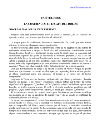www.formarse.com.ar
CAPÍTULO DOS
LA CONCIENCIA: EL ESCAPE DEL DOLOR
NO CREAR MÁS DOLOR EN EL PRESENTE
Ninguna vida está completamente libre de dolor y tristeza. ¿No es cuestión de
aprender a vivir con ellos más que de tratar de evitarlos?
La mayor parte del sufrimiento humano es innecesario. Es creado por uno mismo
mientras la mente no observada maneje nuestra vida.
El dolor que usted crea ahora es siempre una forma de no aceptación, una forma de
resistencia inconsciente a lo que es. En el nivel del pensamiento, la resistencia es una
forma de juicio. En el nivel emocional, es una forma de negatividad. La intensidad del
sufrimiento depende del grado de resistencia al momento presente, y esta a su vez
depende de la fuerza de su identificación con la mente. La mente siempre busca negar el
Ahora y escapar de él. En otras palabras, cuanto más identificado esté usted con su
mente, más sufre. 0 puede ponerlo en estos términos: cuanto más capaz sea de honrar y
aceptar el Ahora, más libre estará del dolor, del sufrimiento y de la mente egótica.
¿Por qué habitualmente se niega o se resiste la mente al Ahora? Porque no puede
funcionar y permanecer en control sin el tiempo, que es pasado y futuro, así que percibe
el Ahora intemporal como una amenaza. El tiempo y la mente son de hecho
inseparables.
Imagínese la Tierra sin vida humana, habitada sólo por plantas y animales. ¿Tendría
todavía un pasado y un futuro? ¿Podríamos todavía hablar del tiempo de forma
significativa? La pregunta "¿Qué hora es?" o "¿Qué día es hoy?" -si hubiera alguien para
hacerla- no tendría ningún sentido. El roble o el águila quedarían perplejos ante tal
pregunta. "¿Qué hora?" responderían. "Bueno, es ahora, por supuesto. ¿Qué más?"
Sí, necesitamos la mente, así como el tiempo, para funcionar en este mundo, pero llega
un momento en el que se apoderan de nuestra vida y ahí es donde se establecen la
disfunción, el dolor y la tristeza.
La mente, para asegurarse el control, busca continuamente cubrir el momento presente
con el pasado y el futuro, y así la vitalidad y el potencial infinitamente creativo del Ser,
que es inseparable del Ahora, queda cubierto por el tiempo, la verdadera naturaleza
queda oscurecida por la mente. Se ha acumulado una carga cada vez más pesada de
tiempo en la mente humana. Todos los individuos sufren bajo este peso, pero también
siguen aumentándolo a cada momento, siempre que ignoran o niegan el precioso
 