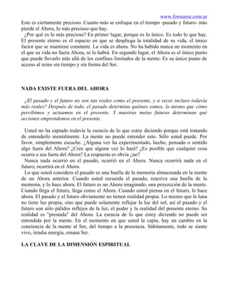 www.formarse.com.ar
Este es ciertamente precioso. Cuanto más se enfoque en el tiempo -pasado y futuro- más
pierde el Ahora, lo más precioso que hay.
¿Por qué es lo más precioso? En primer lugar, porque es lo único. Es todo lo que hay.
El presente eterno es el espacio en que se despliega la totalidad de su vida, el único
factor que se mantiene constante. La vida es ahora. No ha habido nunca un momento en
el que su vida no fuera Ahora, ni lo habrá. En segundo lugar, el Ahora es el único punto
que puede llevarlo más allá de los confines limitados de la mente. Es su único punto de
acceso al reino sin tiempo y sin forma del Ser.
NADA EXISTE FUERA DEL AHORA
¿El pasado y el futuro no son tan reales como el presente, y a veces incluso todavía
más reales? Después de todo, el pasado determina quiénes somos, lo mismo que cómo
percibimos y actuamos en el presente. Y nuestras metas futuras determinan qué
acciones emprendemos en el presente.
Usted no ha captado todavía la esencia de lo que estoy diciendo porque está tratando
de entenderlo mentalmente. La mente no puede entender esto. Sólo usted puede. Por
favor, simplemente escuche. ¿Alguna vez ha experimentado, hecho, pensado o sentido
algo fuera del Ahora? ¿Cree que alguna vez lo hará? ¿Es posible que cualquier cosa
ocurra o sea fuera del Ahora? La respuesta es obvia ¿no?
Nunca nada ocurrió en el pasado, ocurrió en el Ahora. Nunca ocurrirá nada en el
futuro; ocurrirá en el Ahora.
Lo que usted considera el pasado es una huella de la memoria almacenada en la mente
de un Ahora anterior. Cuando usted recuerda el pasado, reactiva una huella de la
memoria, y lo hace ahora. El futuro es un Ahora imaginado, una proyección de la mente.
Cuando llega el futuro, llega como el Ahora. Cuando usted piensa en el futuro, lo hace
ahora. El pasado y el futuro obviamente no tienen realidad propia. Lo mismo que la luna
no tiene luz propia, sino que puede solamente reflejar la luz del sol, así el pasado y el
futuro son sólo pálidos reflejos de la luz, el poder y la realidad del presente eterno. Su
realidad es "prestada" del Ahora. La esencia de lo que estoy diciendo no puede ser
entendida por la mente. En el momento en que usted la capta, hay un cambio en la
conciencia de la mente al Ser, del tiempo a la presencia. Súbitamente, todo se siente
vivo, irradia energía, emana Ser.
LA CLAVE DE LA DIMENSIÓN ESPIRITUAL
 