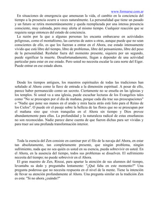 www.formarse.com.ar
En situaciones de emergencia que amenazan la vida, el cambio en la conciencia del
tiempo a la presencia ocurre a veces naturalmente. La personalidad que tiene un pasado
y un futuro se retira momentáneamente y queda reemplazada por una intensa presencia
consciente, muy calmada, pero muy alerta al mismo tiempo. Cualquier reacción que se
requiera surge entonces del estado de conciencia.
La razón por la que a algunas personas les encanta embarcarse en actividades
peligrosas, como el montañismo, las carreras de autos u otras, aunque puede que no sean
conscientes de ello, es que los fuerzan a entrar en el Ahora, ese estado intensamente
vívido que está libre del tiempo, libre de problemas, libre del pensamiento, libre del peso
de la personalidad. Resbalar fuera del momento presente, siquiera por un segundo,
puede significar la muerte. Desafortunadamente, llegan a depender de una actividad
particular para estar en ese estado. Pero usted no necesita escalar la cara norte del Eiger.
Puede entrar en ese estado ahora.
Desde los tiempos antiguos, los maestros espirituales de todas las tradiciones han
señalado al Ahora como la llave de entrada a la dimensión espiritual. A pesar de ello,
parece haber permanecido como un secreto. Ciertamente no se enseña en las iglesias y
los templos. Si usted va a una iglesia, puede escuchar lecturas de los Evangelios tales
como "No se preocupen por el día de mañana, porque cada día trae sus preocupaciones"
o "Nadie que pone sus manos en el arado y mira hacia atrás está listo para el Reino de
los Cielos". O puede oír el pasaje sobre la belleza de las flores que no se preocupan por
el mañana sino que viven tranquilas en el Ahora sin tiempo y Dios provee
abundantemente para ellas. La profundidad y la naturaleza radical de estas enseñanzas
no son reconocidas. Nadie parece darse cuenta de que fueron dichas para ser vividas y
para traer así una profunda transformación interior.
Toda la esencia del Zen consiste en caminar por el filo de la navaja del Ahora, en estar
tan absolutamente, tan completamente presente, que ningún problema, ningún
sufrimiento, nada que no sea quién es usted en su esencia, pueda sobrevivir en usted. En
el Ahora, en la ausencia del tiempo, todos sus problemas se disuelven. El sufrimiento
necesita del tiempo; no puede sobrevivir en el Ahora.
El gran maestro de Zen, Rinzai, para apartar la atención de sus alumnos del tiempo,
levantaba su dedo y preguntaba lentamente: "¿Qué falta en este momento?" Una
pregunta poderosa que no necesita respuesta en el nivel de la mente. Tiene la intención
de llevar su atención profundamente al Ahora. Una pregunta similar en la tradición Zen
es esta: "Si no ahora ¿cuándo?"
 