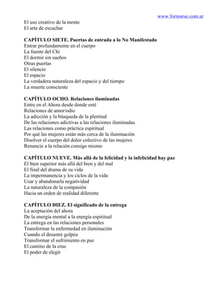 www.formarse.com.ar
El uso creativo de la mente
El arte de escuchar
CAPÍTULO SIETE. Puertas de entrada a lo No Manifestado
Entrar profundamente en el cuerpo
La fuente del Chi
El dormir sin sueños
Otras puertas
El silencio
El espacio
La verdadera naturaleza del espacio y del tiempo
La muerte consciente
CAPÍTULO OCHO. Relaciones iluminadas
Entre en el Ahora desde donde esté
Relaciones de amor/odio
La adicción y la búsqueda de la plenitud
De las relaciones adictivas a las relaciones iluminadas
Las relaciones como práctica espiritual
Por qué las mujeres están más cerca de la iluminación
Disolver el cuerpo del dolor colectivo de las mujeres
Renuncie a la relación consigo mismo
CAPÍTULO NUEVE. Más allá de la felicidad y la infelicidad hay paz
El bien superior más allá del bien y del mal
El final del drama de su vida
La impermanencia y los ciclos de la vida
Usar y abandonarla negatividad
La naturaleza de la compasión
Hacia un orden de realidad diferente
CAPÍTULO DIEZ. El significado de la entrega
La aceptación del ahora
De la energía mental a la energía espiritual
La entrega en las relaciones personales
Transformar la enfermedad en iluminación
Cuando el desastre golpea
Transformar el sufrimiento en paz
El camino de la cruz
El poder de elegir
 