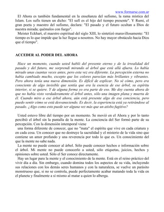 www.formarse.com.ar
El Ahora es también fundamental en la enseñanza del sufismo, la rama mística del
Islam. Los sufís tienen un dicho: "El sufí es el hijo del tiempo presente". Y Rumi, el
gran poeta y maestro del sufismo, declara: "El pasado y el futuro ocultan a Dios de
nuestra mirada; quémalos con fuego".
Meister Eckhart, el maestro espiritual del siglo XIII, lo sintetizó maravillosamente: "El
tiempo es lo que impide que la luz llegue a nosotros. No hay mayor obstáculo hacia Dios
que el tiempo".
ACCEDER AL PODER DEL AHORA
Hace un momento, cuando usted habló del presente eterno y de la irrealidad del
pasado y del futuro, me sorprendí mirando al árbol que está allá afuera. Lo había
mirado unas cuantas veces antes, pero esta vez era diferente. La percepción externa no
había cambiado mucho, excepto que los colores parecían más brillantes y vibrantes.
Pero ahora tenía una nueva dimensión. Es difícil de explicar. No sé cómo, pero era
consciente de algo invisible que sentía que era la esencia de ese árbol, su espíritu
interior, si se quiere. Y de alguna forma yo era parte de eso. Me doy cuenta ahora de
que no había visto verdaderamente el árbol antes, sólo una imagen plana y muerta de
él. Cuando miro a ese árbol ahora, aún está presente algo de esa conciencia, pero
puedo sentir cómo se está desvaneciendo. Es decir, la experiencia está ya retirándose al
pasado. ¿Algo como esto puede ser alguna vez más que un atisbo fugitivo?
Usted estuvo libre del tiempo por un momento. Se movió en el Ahora y por lo tanto
percibió el árbol sin la pantalla de la mente. La conciencia del Ser formó parte de su
percepción. Con la dimensión intemporal viene
una forma diferente de conocer, que no "mata" el espíritu que vive en cada criatura y
en cada cosa. Un conocer que no destruye la sacralidad y el misterio de la vida sino que
contiene un amor profundo y una reverencia por todo lo que es. Un conocimiento del
que la mente no sabe nada.
La mente no puede conocer al árbol. Sólo puede conocer hechos o información sobre
el árbol. Mi mente no puede conocerlo a usted, sólo etiquetas, juicios, hechos y
opiniones sobre usted. Sólo el Ser conoce directamente.
Hay un lugar para la mente y el conocimiento de la mente. Está en el reino práctico del
vivir día a día. Sin embargo, cuando domina todos los aspectos de su vida, incluyendo
sus relaciones con los demás seres humanos y con la naturaleza, se vuelve un parásito
monstruoso que, si no se controla, puede perfectamente acabar matando toda la vida en
el planeta y finalmente a sí mismo al matar a quien lo alberga.
 
