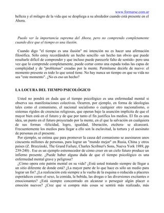 www.formarse.com.ar
belleza y el milagro de la vida que se despliega a su alrededor cuando está presente en el
Ahora.
Puedo ver la importancia suprema del Ahora, pero no comprendo completamente
cuando dice que el tiempo es una ilusión.
Cuando digo "el tiempo es una ilusión" mi intención no es hacer una afirmación
filosófica. Sólo estoy recordándole un hecho sencillo -un hecho tan obvio que puede
resultarle difícil de comprender y que incluso puede parecerle falto de sentido- pero una
vez que lo comprende completamente, puede cortar como una espada todas las capas de
complejidad y de "problemas" creadas por la mente. Permítame decirle de nuevo: el
momento presente es todo lo que usted tiene. No hay nunca un tiempo en que su vida no
sea "este momento". ¿No es eso un hecho?
LA LOCURA DEL TIEMPO PSICOLÓGICO
Usted no pondrá en duda que el tiempo psicológico es una enfermedad mental si
observa sus manifestaciones colectivas. Ocurren, por ejemplo, en forma de ideologías
tales como el comunismo, el nacional socialismo o cualquier otro nacionalismo, o
sistemas rígidos de creencias religiosas, que operan bajo la asunción implícita de que el
mayor bien está en el futuro y de que por tanto el fin justifica los medios. El fin es una
idea, un punto en el futuro proyectado por la mente, en el que la salvación en cualquiera
de sus formas -felicidad, logro, igualdad, liberación, etcétera- se alcanzará.
Frecuentemente los medios para llegar a ello son la esclavitud, la tortura y el asesinato
de personas en el presente.
Por ejemplo, se estima que para promover la causa del comunismo se asesinaron unos
cincuenta millones de personas, para lograr un "mundo mejor" en Rusia, China y otros
países (Z. Brzezinski, The Grand Failure, Charles Scribner's Sons, Nueva York 1989, pp
239-240) . Ese es un ejemplo estremecedor de cómo creer en un cielo futuro produce un
infierno presente. ¿Puede haber alguna duda de que el tiempo psicológico es una
enfermedad mental grave y peligrosa?
¿Cómo opera este patrón mental en su vida? ¿Está usted tratando siempre de llegar a
un sitio diferente de donde está? ¿La mayor parte de lo que hace es sólo un medio para
lograr un fin? ¿La realización está siempre a la vuelta de la esquina o reducida a placeres
esporádicos como el sexo, la comida, la bebida, las drogas o las diversiones excitantes o
emocionantes? ¿Está siempre concentrado en alcanzar o perseguir algún placer o
emoción nuevos? ¿Cree que si compra más cosas se sentirá más realizado, más
 