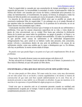 www.formarse.com.ar
Toda la negatividad es causada por una acumulación de tiempo psicológico y por la
negación del presente. La incomodidad, la ansiedad, el estrés, la preocupación -todas las
formas del miedo- son causadas por exceso de futuro y demasiado poca presencia. La
culpa, las lamentaciones, el resentimiento, las quejas, la tristeza, la amargura y todas las
formas de falta de perdón son causadas por exceso de pasado y falta de presencia.
La mayoría de las personas encuentran difícil creer que es posible un estado de
conciencia totalmente libre de negatividad. Y sin embargo ese es el estado liberado al
que apuntan todas las enseñanzas espirituales. Es la promesa de la salvación, no en un
futuro ilusorio sino justamente aquí y ahora.
Usted puede encontrar difícil reconocer que el tiempo es la causa de sus sufrimientos o
problemas. Cree que los causan situaciones específicas de su vida, y vistos desde un
punto de vista convencional, eso es verdad. Pero hasta que solucione la disfunción
básica de la mente que causa todos los problemas -su apego al pasado y al futuro y su
negación del presente-, estos son en realidad intercambiables. Si todos sus problemas o
lo que percibe como causas de sufrimiento o de infelicidad desaparecieran
milagrosamente hoy, pero usted no se hubiera vuelto más presente, más consciente,
pronto volvería a encontrarse dentro de una serie de problemas o de causas de un
sufrimiento similar, como una sombra que lo sigue a dondequiera que va. En últimas,
sólo hay un problema: la mente misma atada al tiempo.
No puedo creer que pueda llegar a un punto en el que esté completamente libre de mis
problemas.
Tiene razón. No puede alcanzar nunca ese punto porque está ahora en él.
No hay salvación en el tiempo. Usted no puede ser libre en el futuro. La presencia es la
llave hacia la libertad, así que sólo puede ser libre ahora.
ENCONTRAR LA VIDA QUE HAY OCULTA EN SU SITUACIÓN VITAL
No veo cómo puedo ser libre ahora. Tal como están las cosas, estoy muy descontento
con mi vida actual. Ese es un hecho y estaría engañándome a mí mismo si tratara de
convencerme de que todo está bien cuando definitivamente no lo está. Para mí, el
momento presente es muy infeliz; no es liberador en absoluto. Lo que me mantiene en la
marcha es la esperanza o la posibilidad de algún progreso en el futuro.
Usted cree que su atención está en el momento presente cuando en realidad está
completamente ocupada por el tiempo. Usted no puede ser al mismo tiempo infeliz y
completamente presente en el Ahora.
 