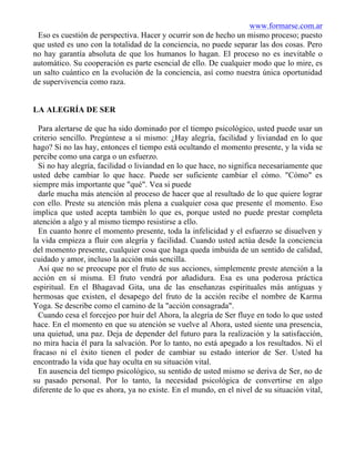 www.formarse.com.ar
Eso es cuestión de perspectiva. Hacer y ocurrir son de hecho un mismo proceso; puesto
que usted es uno con la totalidad de la conciencia, no puede separar las dos cosas. Pero
no hay garantía absoluta de que los humanos lo hagan. El proceso no es inevitable o
automático. Su cooperación es parte esencial de ello. De cualquier modo que lo mire, es
un salto cuántico en la evolución de la conciencia, así como nuestra única oportunidad
de supervivencia como raza.
LA ALEGRÍA DE SER
Para alertarse de que ha sido dominado por el tiempo psicológico, usted puede usar un
criterio sencillo. Pregúntese a sí mismo: ¿Hay alegría, facilidad y liviandad en lo que
hago? Si no las hay, entonces el tiempo está ocultando el momento presente, y la vida se
percibe como una carga o un esfuerzo.
Si no hay alegría, facilidad o liviandad en lo que hace, no significa necesariamente que
usted debe cambiar lo que hace. Puede ser suficiente cambiar el cómo. "Cómo" es
siempre más importante que "qué". Vea si puede
darle mucha más atención al proceso de hacer que al resultado de lo que quiere lograr
con ello. Preste su atención más plena a cualquier cosa que presente el momento. Eso
implica que usted acepta también lo que es, porque usted no puede prestar completa
atención a algo y al mismo tiempo resistirse a ello.
En cuanto honre el momento presente, toda la infelicidad y el esfuerzo se disuelven y
la vida empieza a fluir con alegría y facilidad. Cuando usted actúa desde la conciencia
del momento presente, cualquier cosa que haga queda imbuida de un sentido de calidad,
cuidado y amor, incluso la acción más sencilla.
Así que no se preocupe por el fruto de sus acciones, simplemente preste atención a la
acción en sí misma. El fruto vendrá por añadidura. Esa es una poderosa práctica
espiritual. En el Bhagavad Gita, una de las enseñanzas espirituales más antiguas y
hermosas que existen, el desapego del fruto de la acción recibe el nombre de Karma
Yoga. Se describe como el camino de la "acción consagrada".
Cuando cesa el forcejeo por huir del Ahora, la alegría de Ser fluye en todo lo que usted
hace. En el momento en que su atención se vuelve al Ahora, usted siente una presencia,
una quietud, una paz. Deja de depender del futuro para la realización y la satisfacción,
no mira hacia él para la salvación. Por lo tanto, no está apegado a los resultados. Ni el
fracaso ni el éxito tienen el poder de cambiar su estado interior de Ser. Usted ha
encontrado la vida que hay oculta en su situación vital.
En ausencia del tiempo psicológico, su sentido de usted mismo se deriva de Ser, no de
su pasado personal. Por lo tanto, la necesidad psicológica de convertirse en algo
diferente de lo que es ahora, ya no existe. En el mundo, en el nivel de su situación vital,
 