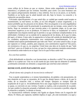 www.formarse.com.ar
como reflejo de la forma en que se sienten. Ahora están empeñados en destruir la
naturaleza y el planeta que los sostiene. Increíble, pero cierto. Los seres humanos son
una especie peligrosamente demente y muy enferma. Eso no es un juicio, es un hecho.
También es un hecho que la salud mental está ahí, bajo la locura. La curación y la
redención son posibles ahora.
Volviendo específicamente a lo que usted dijo, es verdad que cuando usted acepta su
resentimiento, su mal humor, su rabia, ya no está obligado a actuar ciegamente, y es
menos probable que los proyecte en los demás. Pero me pregunto si no está engañándose
a sí mismo. Cuando usted ha practicado la aceptación por un tiempo, como usted lo ha
hecho, llega un momento en que necesita pasar a la siguiente etapa, en la que esas
emociones negativas ya no se producen. Si usted no lo hace, su 'aceptación" se vuelve
simplemente una etiqueta mental que le permite a su ego continuar complaciéndose en la
infelicidad y fortalecer así su sentido de la separación de los demás, de lo que lo rodea,
del aquí y el ahora. Como sabe, la separación es la base del sentido de identidad del ego.
La verdadera aceptación transmutaría esos sentimientos inmediatamente. Y si en
realidad usted supiera profundamente que todo está "bien", tal como usted lo dice, lo que
por supuesto es verdad, ¿tendría, para empezar, esos sentimientos negativos? Sin juicio,
sin resistencia a lo que es, no surgirían. Usted tiene una idea en la mente de que "todo
está bien", pero en el fondo no lo cree, así que los viejos patrones mentales-emocionales
de resistencia están todavía en su lugar. Eso es lo que lo hace sentir mal.
Eso está bien también.
¿Está defendiendo su derecho a ser inconsciente, su derecho a sufrir? No se preocupe:
nadie le va a quitar eso. Una vez se dé cuenta de que cierto tipo de alimento lo enferma
¿continuaría comiendo ese alimento y asegurando que está bien estar enfermo?
DONDE ESTÉ, ESTÉ PLENAMENTE ALLÍ
¿Puede darme más ejemplos de inconsciencia ordinaria?
Vea si puede sorprenderse a sí mismo lamentándose, de palabra o de pensamiento, de
una situación en la que se encuentra, de lo que los demás hacen o dicen, de lo que lo
rodea, de su situación vital, o incluso del tiempo. Quejarse es siempre falta de
aceptación de lo que es. Invariablemente lleva una carga negativa inconsciente. Cuando
se queja, se convierte en una víctima. Cuando se explica, está en posesión de su poder.
Así que cambie la situación actuando o hablando claro si es necesario o posible; salga de
la situación o acéptela. Lo demás es locura.
La inconsciencia ordinaria siempre está ligada en alguna forma con la negación del
Ahora. El Ahora, por supuesto, también implica el aquí. ¿Se está resistiendo a su aquí y
 