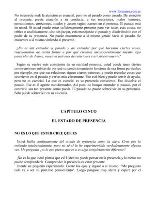 www.formarse.com.ar
No interprete mal: la atención es esencial, pero no al pasado como pasado. Dé atención
al presente; preste atención a su conducta, a sus reacciones, malos humores,
pensamientos, emociones, miedos y deseos según ocurren en el presente. El pasado está
en usted. Si usted puede estar suficientemente presente para ver todas esas cosas, no
crítica o analíticamente, sino sin juzgar, está manejando el pasado y disolviéndolo con el
poder de su presencia. No puede encontrarse a sí mismo yendo hacia el pasado. Se
encuentra a sí mismo viniendo al presente.
¿No es útil entender el pasado y así entender por qué hacemos ciertas cosas,
reaccionamos de cierta forma o por qué creamos inconscientemente nuestro tipo
particular de drama, nuestros patrones de relaciones y así sucesivamente?
Según se vuelve más consciente de su realidad presente, usted puede tener ciertas
comprensiones súbitas de por qué su condicionamiento funciona de esa forma particular;
por ejemplo, por qué sus relaciones siguen ciertos patrones, y puede recordar cosas que
ocurrieron en el pasado y verlas más claramente. Eso está bien y puede servir de ayuda,
pero no es esencial. Lo que es esencial es su presencia consciente. Eso disuelve el
pasado. Ese es el agente transformador. Así pues, no busque entender el pasado, por el
contrario sea tan presente como pueda. El pasado no puede sobrevivir en su presencia.
Sólo puede sobrevivir en su ausencia.
CAPÍTULO CINCO
EL ESTADO DE PRESENCIA
NO ES LO QUE USTED CREE QUE ES
Usted habla continuamente del estado de presencia como la clave. Creo que lo
entiendo intelectualmente, pero no sé sí lo he experimentado verdaderamente alguna
vez. Me pregunto ¿es lo que pienso que es o es algo completamente diferente?
¡No es lo que usted piensa que es! Usted no puede pensar en la presencia y la mente no
puede comprenderla. Comprender la presencia es estar presente.
Intente un pequeño experimento. Cierre los ojos y dígase a sí mismo: "Me pregunto
cuál va a ser mi próximo pensamiento". Luego póngase muy alerta y espere por el
 
