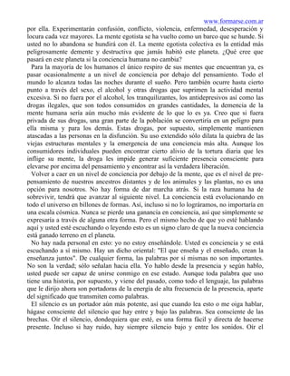 www.formarse.com.ar
por ella. Experimentarán confusión, conflicto, violencia, enfermedad, desesperación y
locura cada vez mayores. La mente egotista se ha vuelto como un barco que se hunde. Si
usted no lo abandona se hundirá con él. La mente egotista colectiva es la entidad más
peligrosamente demente y destructiva que jamás habitó este planeta. ¿Qué cree que
pasará en este planeta si la conciencia humana no cambia?
Para la mayoría de los humanos el único respiro de sus mentes que encuentran ya, es
pasar ocasionalmente a un nivel de conciencia por debajo del pensamiento. Todo el
mundo lo alcanza todas las noches durante el sueño. Pero también ocurre hasta cierto
punto a través del sexo, el alcohol y otras drogas que suprimen la actividad mental
excesiva. Si no fuera por el alcohol, los tranquilizantes, los antidepresivos así como las
drogas ilegales, que son todos consumidos en grandes cantidades, la demencia de la
mente humana sería aún mucho más evidente de lo que lo es ya. Creo que si fuera
privada de sus drogas, una gran parte de la población se convertiría en un peligro para
ella misma y para los demás. Estas drogas, por supuesto, simplemente mantienen
atascadas a las personas en la disfunción. Su uso extendido sólo dilata la quiebra de las
viejas estructuras mentales y la emergencia de una conciencia más alta. Aunque los
consumidores individuales pueden encontrar cierto alivio de la tortura diaria que les
inflige su mente, la droga les impide generar suficiente presencia consciente para
elevarse por encima del pensamiento y encontrar así la verdadera liberación.
Volver a caer en un nivel de conciencia por debajo de la mente, que es el nivel de pre-
pensamiento de nuestros ancestros distantes y de los animales y las plantas, no es una
opción para nosotros. No hay forma de dar marcha atrás. Si la raza humana ha de
sobrevivir, tendrá que avanzar al siguiente nivel. La conciencia está evolucionando en
todo el universo en billones de formas. Así, incluso si no lo lográramos, no importaría en
una escala cósmica. Nunca se pierde una ganancia en conciencia, así que simplemente se
expresaría a través de alguna otra forma. Pero el mismo hecho de que yo esté hablando
aquí y usted esté escuchando o leyendo esto es un signo claro de que la nueva conciencia
está ganado terreno en el planeta.
No hay nada personal en esto: yo no estoy enseñándole. Usted es conciencia y se está
escuchando a sí mismo. Hay un dicho oriental: "El que enseña y el enseñado, crean la
enseñanza juntos". De cualquier forma, las palabras por sí mismas no son importantes.
No son la verdad; sólo señalan hacia ella. Yo hablo desde la presencia y según hablo,
usted puede ser capaz de unirse conmigo en ese estado. Aunque toda palabra que uso
tiene una historia, por supuesto, y viene del pasado, como todo el lenguaje, las palabras
que le dirijo ahora son portadoras de la energía de alta frecuencia de la presencia, aparte
del significado que transmiten como palabras.
El silencio es un portador aún más potente, así que cuando lea esto o me oiga hablar,
hágase consciente del silencio que hay entre y bajo las palabras. Sea consciente de las
brechas. Oír el silencio, dondequiera que esté, es una forma fácil y directa de hacerse
presente. Incluso si hay ruido, hay siempre silencio bajo y entre los sonidos. Oír el
 