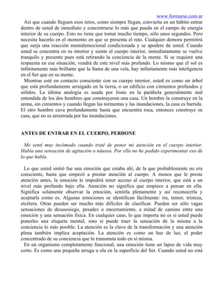 www.formarse.com.ar
Así que cuando lleguen esos retos, como siempre llegan, convierta en un hábito entrar
dentro de usted de inmediato y concentrarse lo más que pueda en el campo de energía
interior de su cuerpo. Esto no tiene que tomar mucho tiempo, sólo unos segundos. Pero
necesita hacerlo en el momento en que se presenta el reto. Cualquier demora permitirá
que surja una reacción mentalemocional condicionada y se apodere de usted. Cuando
usted se concentra en su interior y siente el cuerpo interior, inmediatamente se vuelve
tranquilo y presente pues está retirando la conciencia de la mente. Si se requiere una
respuesta en esa situación, vendrá de este nivel más profundo. Lo mismo que el sol es
infinitamente más brillante que la llama de una vela, hay infinitamente más inteligencia
en el Ser que en su mente.
Mientras esté en contacto consciente con su cuerpo interior, usted es como un árbol
que está profundamente arraigado en la tierra, o un edificio con cimientos profundos y
sólidos. La última analogía es usada por Jesús en la parábola generalmente mal
entendida de los dos hombres que construyeron una casa. Un hombre la construye en la
arena, sin cimientos y cuando llegan las tormentas y las inundaciones, la casa es barrida.
El otro hombre cava profundamente hasta que encuentra roca, entonces construye su
casa, que no es arrastrada por las inundaciones.
ANTES DE ENTRAR EN EL CUERPO, PERDONE
Me sentí muy incómodo cuando traté de poner mi atención en el cuerpo interior.
Había una sensación de agitación o náusea. Por ello no he podido experimentar eso de
lo que habla.
Lo que usted sintió fue una emoción que estaba ahí, de la que probablemente no era
consciente, hasta que empezó a prestar atención al cuerpo. A menos que le preste
atención antes, la emoción le impedirá tener acceso al cuerpo interior, que está a un
nivel más profundo bajo ella. Atención no significa que empiece a pensar en ella.
Significa solamente observar la emoción, sentirla plenamente y así reconocerla y
aceptarla como es. Algunas emociones se identifican fácilmente: ira, temor, tristeza,
etcétera. Otras pueden ser mucho más difíciles de clasificar. Pueden ser sólo vagas
sensaciones de desasosiego, pesadez o encerramiento, a mitad de camino entre una
emoción y una sensación física. En cualquier caso, lo que importa no es si usted puede
ponerles una etiqueta mental, sino si puede traer la sensación de la misma a la
conciencia lo más posible. La atención es la clave de la transformación y una atención
plena también implica aceptación. La atención es como un haz de luz, el poder
concentrado de su conciencia que lo transmuta todo en sí misma.
En un organismo completamente funcional, una emoción tiene un lapso de vida muy
corto. Es como una pequeña arruga u ola en la superficie del Ser. Cuando usted no está
 