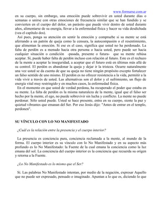 www.formarse.com.ar
en su cuerpo, sin embargo, una emoción puede sobrevivir en usted durante días o
semanas o unirse con otras emociones de frecuencia similar que se han fundido y se
convierten en el cuerpo del dolor, un parásito que puede vivir dentro de usted durante
años, alimentarse de su energía, llevar a la enfermedad física y hacer su vida desdichada
(vea el capítulo dos).
Así pues, ponga su atención en sentir la emoción y compruebe si su mente se está
aferrando a un patrón de queja como la censura, la autocompasión o el resentimiento,
que alimentan la emoción. Si ese es el caso, significa que usted no ha perdonado. La
falta de perdón es a menudo hacia otra persona o hacia usted, pero puede ser hacia
cualquier situación o condición -pasada, presente o futura- que su mente rehúsa
aceptar. Sí, puede haber falta de perdón incluso con relación al futuro. Este es el rechazo
de la mente a aceptar la inseguridad, a aceptar que el futuro está en últimas más allá de
su control. El perdón es abandonar la queja y dejar ir la tristeza. Ocurre naturalmente
una vez usted se da cuenta de que su queja no tiene ningún propósito excepto fortalecer
un falso sentido de uno mismo. El perdón es no ofrecer resistencia a la vida, permitir a la
vida vivir a través de usted. Las alternativas son el dolor y el sufrimiento, un flujo de
energía vital muy restringido y en muchos casos, la enfermedad física.
En el momento en que usted de verdad perdona, ha recuperado el poder que estaba en
su mente. La falta de perdón es la misma naturaleza de la mente, igual que el falso ser
hecho por la mente, el ego, no puede sobrevivir sin lucha y conflicto. La mente no puede
perdonar. Sólo usted puede. Usted se hace presente, entra en su cuerpo, siente la paz y
quietud vibrantes que emanan del Ser. Por eso Jesús dijo: "Antes de entrar en el templo,
perdonen".
SU VÍNCULO CON LO NO MANIFESTADO
¿Cuál es la relación entre la presencia y el cuerpo interior?
La presencia es conciencia pura, conciencia reclamada a la mente, al mundo de la
forma. El cuerpo interior es su vínculo con lo No Manifestado y en su aspecto más
profundo es lo No Manifestado: la Fuente de la cual emana la conciencia como la luz
emana del sol. La conciencia del cuerpo interior es la conciencia que recuerda su origen
y retorna a la Fuente.
¿Lo No Manifestado es lo mismo que el Ser?
Sí. Las palabras No Manifestado intentan, por medio de la negación, expresar Aquello
que no puede ser expresado, pensado o imaginado. Apuntan a lo que es, diciendo lo que
 