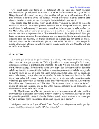 www.formarse.com.ar
¿Oye aquel perro que ladra en la distancia? ¿O ese gato que pasa? Escuche
cuidadosamente. ¿Puede sentir la presencia de lo No Manifestado en eso? ¿No puede?
Búsquelo en el silencio del que surgen los sonidos y al que los sonidos retornan. Preste
más atención al silencio que a los sonidos. Prestar atención al silencio exterior crea
silencio interior: la mente se vuelve tranquila. Se está abriendo una puerta.
Todo sonido nace del silencio, muere en el silencio y durante su tiempo de vida está
rodeado de silencio. El silencio permite al sonido ser. Es una parte intrínseca, pero no
manifestada de todo sonido, de toda nota musical, de toda canción, de toda palabra. Lo
No Manifestado está presente en este mundo como silencio. Por eso se ha dicho que
nada en este mundo se parece tanto a Dios como el silencio. Todo lo que usted tiene que
hacer es prestarle atención. Incluso durante una conversación, hágase consciente de los
espacios entre las palabras, los breves intervalos de silencio que hay entre las frases.
Mientras hace eso, la dimensión de quietud crece dentro de usted. Usted no puede
prestar atención al silencio sin volverse sereno interiormente a la vez. Usted ha entrado
en lo No Manifestado.
EL ESPACIO
Lo mismo que el sonido no puede existir sin silencio, nada puede existir sin la nada,
sin el espacio vacío que permite ser. Todo objeto físico o cuerpo ha surgido de la nada,
está rodeado de nada y eventualmente retornará a la nada. No sólo eso, sino que incluso
dentro de cada cuerpo físico hay más "nada" que "algo". Los físicos nos hablan de que la
solidez de la materia es una ilusión. Incluso la materia aparentemente sólida, incluyendo
su cuerpo físico, es casi un ciento por ciento espacio vacío, tan vastas son las distancias
entre cada átomo, comparadas con su tamaño. Es más, incluso en el interior de cada
átomo hay, sobre todo, espacio vacío. Lo que queda es más parecido a una frecuencia
vibratoria que a partículas de materia sólida, más como una nota musical. Los budistas
han sabido esto durante más de 2.500 años. "La forma es vacío, el vacío es forma",
afirma el Sutra del Corazón, uno de los textos budistas antiguos mejor conocidos. La
esencia de todas las cosas es el vacío.
Lo No Manifestado no sólo está presente en este mundo como silencio; también
impregna todo el universo físico como espacio, interior y exteriormente. Esto es tan fácil
de pasar desapercibido como el silencio. Todo el mundo presta atención a las cosas que
hay en el espacio, ¿pero quién presta atención al espacio en sí mismo?
Usted parece querer decir que el "vacío" o la "nada" no es simplemente nada, que hay
alguna cualidad misteriosa en ello. ¿Qué es esa nada?
 