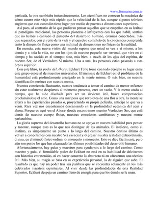 www.formarse.com.ar
partícula, la otra cambiaba instantáneamente. Los científicos no conocen la mecánica de
cómo ocurre este viaje más rápido que la velocidad de la luz, aunque algunos teóricos
sugieren que esta conexión tiene lugar por medio de puertas a dimensiones superiores.
Así pues, al contrario de lo que pudieran pensar aquellos que se empeñan en su lealtad
al paradigma tradicional, las personas pioneras e influyentes con las que hablé, sentían
que no hemos alcanzado el pináculo del desarrollo humano, estamos conectados, más
que separados, con el resto de la vida y el espectro completo de la conciencia comprende
tanto la dimensión física como una multitud de dimensiones no físicas de la realidad.
En esencia, esta nueva visión del mundo supone que usted se vea a sí mismo, a los
demás y a toda la vida, no con los ojos de nuestro pequeño ser terrenal, que vive en el
tiempo y ha nacido en el tiempo; sino, más bien, a través de los ojos del espíritu, de
nuestro Ser, de el Verdadero Sí mismo. Una a una, las personas están pasando a esta
órbita superior.
Con este libro, El poder del Ahora, Eckhart Tolle toma con todo derecho su lugar entre
este grupo especial de maestros universales. El mensaje de Eckhart es: el problema de la
humanidad está profundamente arraigado en la mente misma. O más bien, en nuestra
identificación errónea con nuestra mente.
Nuestra conciencia fluctuante, nuestra tendencia a tomar el camino de menor esfuerzo
sin estar totalmente despiertos al momento presente, crea un vacío. Y la mente atada al
tiempo, que ha sido diseñada para ser un sirviente útil, busca compensación
proclamándose el amo. Como una mariposa que revolotea de una flor a otra, la mente se
aferra a las experiencias pasadas o, proyectando su propia película, anticipa lo que va a
venir. Rara vez nos encontramos descansando en la profundidad oceánica del aquí y
ahora. Porque es aquí -en el Ahora- donde encontramos nuestro Verdadero Ser, que está
detrás de nuestro cuerpo físico, nuestras emociones cambiantes y nuestra mente
parlanchina.
La gloria suprema del desarrollo humano no se apoya en nuestra habilidad para pensar
y razonar, aunque esto es lo que nos distingue de los animales. El intelecto, como el
instinto, es simplemente un punto a lo largo del camino. Nuestro destino último es
volver a conectarnos con nuestro Ser esencial y expresar nuestra realidad extraordinaria,
divina, en el mundo físico ordinario, momento a momento. Esto se dice fácilmente, pero
aún son pocos los que han alcanzado las últimas posibilidades del desarrollo humano.
Afortunadamente, hay guías y maestros para ayudarnos a lo largo del camino. Como
maestro y guía, el formidable poder de Eckhart no está en su habilidad de deleitarnos
con historias entretenidas, ni en hacer concreto lo abstracto ni en ofrecernos una técnica
útil. Más bien, su magia se basa en su experiencia personal, la de alguien que sabe. El
resultado es que hay un poder tras sus palabras que se encuentra solamente en los más
celebrados maestros espirituales. Al vivir desde las profundidades de esta Realidad
Superior, Eckhart despeja un camino lleno de energía para que los demás se le unan.
 