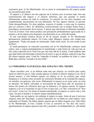 www.formarse.com.ar
conciencia pura: lo No Manifestado. Así es como la contemplación del espacio puede
ser una puerta para usted.
El espacio y el silencio son dos aspectos de la misma cosa, la misma nada. Son una
exteriorización del espacio y el silencio interiores, que son quietud: la matriz
infinitamente creativa de toda la existencia. La mayoría de los seres humanos son
completamente inconscientes de esta dimensión. No hay espacio interior, ni quietud.
Están desequilibrados. En otras palabras, conocen el mundo, o creen que lo conocen,
pero no conocen a Dios. Se identifican exclusivamente con su propia forma física y
psicológica, inconscientes de la esencia. Y puesto que toda forma es altamente inestable,
viven en el temor. Este temor produce una percepción profundamente equivocada de sí
mismos y de los demás seres humanos, una distorsión en su visión del mundo.
Si una convulsión cósmica llevara al fin de nuestro mundo, lo No Manifestado
permanecería totalmente intacto. Un Curso sobre Milagros expresa esta verdad muy
agudamente: "Nada real puede ser amenazado. Nada irreal existe. En esto reside la paz
de Dios".
Si usted permanece en conexión consciente con lo No Manifestado, entonces usted
valora, ama y respeta profundamente lo manifestado y toda forma de vida que hay en
ello como expresión de la Vida Una que está más allá de la forma. Usted también sabe
que toda forma está destinada a disolverse de nuevo y que en últimas, nada de lo que hay
allí afuera importa tanto. Usted ha "superado el mundo" en palabras de Jesús o, como
Buda dijo, usted ha "cruzado a la otra orilla".
LA VERDADERA NATURALEZA DEL ESPACIO Y DEL TIEMPO
Ahora considere esto: si no hubiera nada más que silencio, no existiría para usted;
usted no sabría lo que es. Sólo cuando aparece el sonido el silencio empieza a ser. De la
misma manera, si sólo hubiera espacio sin objetos en él, no existiría para usted,
Imagínese a sí mismo como un punto de conciencia flotando en la vastedad del espacio,
sin estrellas, sin galaxias, sólo vacío. Súbitamente el espacio ya no sería vasto: no sería
en absoluto. No habría velocidad, ni movimiento de aquí hacia allá. Se necesitan al
menos dos puntos de referencia para que la distancia y el espacio nazcan. El espacio
empieza a ser en el momento en que el Uno se hace dos y al "dos" convertirse en "diez
mil cosas", como Lao Tse llama al mundo manifestado, el espacio se vuelve más y más
vasto. Así que el mundo y el espacio surgen simultáneamente.
Nada podría ser sin espacio, sin embargo el espacio es nada. Antes de que el universo
surgiera, antes del "big bang", si quiere expresarlo así, no había un vasto espacio vacío
esperando ser llenado. No había espacio, puesto que no había ninguna cosa. Sólo había
lo No Manifestado, el Uno. Cuando el Uno se convirtió en "las diez mil cosas",
repentinamente el espacio parecía estar allí y permitió a la multiplicidad ser. ¿De dónde
 