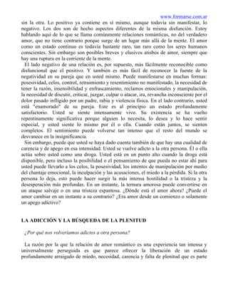 www.formarse.com.ar
sin la otra. Lo positivo ya contiene en sí mismo, aunque todavía sin manifestar, lo
negativo. Los dos son de hecho aspectos diferentes de la misma disfunción. Estoy
hablando aquí de lo que se llama comúnmente relaciones románticas, no del verdadero
amor, que no tiene contrario porque surge de un lugar más allá de la mente. El amor
como un estado continuo es todavía bastante raro, tan raro como los seres humanos
conscientes. Sin embargo son posibles breves y elusivos atisbos de amor, siempre que
hay una ruptura en la corriente de la mente.
El lado negativo de una relación es, por supuesto, más fácilmente reconocible como
disfuncional que el positivo. Y también es más fácil de reconocer la fuente de la
negatividad en su pareja que en usted mismo. Puede manifestarse en muchas formas:
posesividad, celos, control, retraimiento y resentimiento no manifestado, la necesidad de
tener la razón, insensibilidad y enfrascamiento, reclamos emocionales y manipulación,
la necesidad de discutir, criticar, juzgar, culpar o atacar, ira, revancha inconsciente por el
dolor pasado infligido por un padre, rabia y violencia física. En el lado contrario, usted
está "enamorado" de su pareja. Este es al principio un estado profundamente
satisfactorio. Usted se siente intensamente vivo. Su existencia se ha vuelto
repentinamente significativa porque alguien lo necesita, lo desea y lo hace sentir
especial, y usted siente lo mismo por él o ella. Cuando están juntos, se sienten
completos. El sentimiento puede volverse tan intenso que el resto del mundo se
desvanece en la insignificancia.
Sin embargo, puede que usted se haya dado cuenta también de que hay una cualidad de
carencia y de apego en esa intensidad. Usted se vuelve adicto a la otra persona. Él o ella
actúa sobre usted como una droga. Usted está en un punto alto cuando la droga está
disponible, pero incluso la posibilidad o el pensamiento de que pueda no estar ahí para
usted puede llevarlo a los celos, la posesividad, los intentos de manipulación por medio
del chantaje emocional, la inculpación y las acusaciones, el miedo a la pérdida. Si la otra
persona lo deja, esto puede hacer surgir la más intensa hostilidad o la tristeza y la
desesperación más profundas. En un instante, la ternura amorosa puede convertirse en
un ataque salvaje o en una tristeza espantosa. ¿Dónde está el amor ahora? ¿Puede el
amor cambiar en un instante a su contrario? ¿Era amor desde un comienzo o solamente
un apego adictivo?
LA ADICCIÓN Y LA BÚSQUEDA DE LA PLENITUD
¿Por qué nos volveríamos adictos a otra persona?
La razón por la que la relación de amor romántico es una experiencia tan intensa y
universalmente perseguida es que parece ofrecer la liberación de un estado
profundamente arraigado de miedo, necesidad, carencia y falta de plenitud que es parte
 