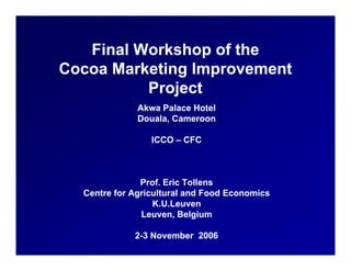 Final Workshop of the
Cocoa Marketing Improvement
          Project
          P j t
              Akwa Palace Hotel
              Douala, Cameroon
              Douala

                 ICCO – CFC



               Prof. Eric Tollens
  Centre for Agricultural and Food Economics
                  K.U.Leuven
               Leuven, Belgium

             2-3 November 2006
 