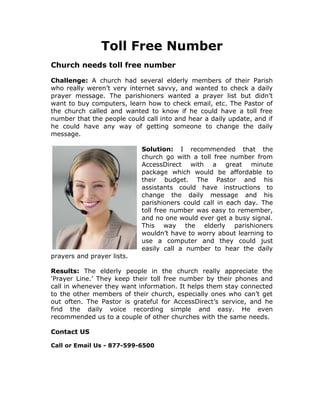 Toll Free Number
Church needs toll free number

Challenge: A church had several elderly members of their Parish
who really weren’t very internet savvy, and wanted to check a daily
prayer message. The parishioners wanted a prayer list but didn’t
want to buy computers, learn how to check email, etc. The Pastor of
the church called and wanted to know if he could have a toll free
number that the people could call into and hear a daily update, and if
he could have any way of getting someone to change the daily
message.

                            Solution: I recommended that the
                            church go with a toll free number from
                            AccessDirect with a great minute
                            package which would be affordable to
                            their budget. The Pastor and his
                            assistants could have instructions to
                            change the daily message and his
                            parishioners could call in each day. The
                            toll free number was easy to remember,
                            and no one would ever get a busy signal.
                            This way the elderly parishioners
                            wouldn’t have to worry about learning to
                            use a computer and they could just
                            easily call a number to hear the daily
prayers and prayer lists.

Results: The elderly people in the church really appreciate the
‘Prayer Line.’ They keep their toll free number by their phones and
call in whenever they want information. It helps them stay connected
to the other members of their church, especially ones who can’t get
out often. The Pastor is grateful for AccessDirect’s service, and he
find the daily voice recording simple and easy. He even
recommended us to a couple of other churches with the same needs.

Contact US

Call or Email Us - 877-599-6500
 