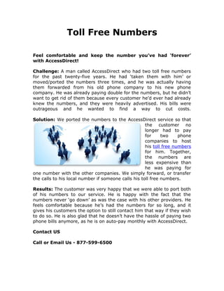 Toll Free Numbers

Feel comfortable and keep the number you’ve had ‘forever’
with AccessDirect!

Challenge: A man called AccessDirect who had two toll free numbers
for the past twenty-five years. He had ‘taken them with him’ or
moved/ported the numbers three times, and he was actually having
them forwarded from his old phone company to his new phone
company. He was already paying double for the numbers, but he didn’t
want to get rid of them because every customer he’d ever had already
knew the numbers, and they were heavily advertised. His bills were
outrageous and he wanted to find a way to cut costs.

Solution: We ported the numbers to the AccessDirect service so that
                                                     the customer no
                                                     longer had to pay
                                                     for     two     phone
                                                     companies to host
                                                     his toll free numbers
                                                     for him. Together,
                                                     the numbers are
                                                     less expensive than
                                                     he was paying for
one number with the other companies. We simply forward, or transfer
the calls to his local number if someone calls his toll free numbers.

Results: The customer was very happy that we were able to port both
of his numbers to our service. He is happy with the fact that the
numbers never ‘go down’ as was the case with his other providers. He
feels comfortable because he’s had the numbers for so long, and it
gives his customers the option to still contact him that way if they wish
to do so. He is also glad that he doesn’t have the hassle of paying two
phone bills anymore, as he is on auto-pay monthly with AccessDirect.

Contact US

Call or Email Us - 877-599-6500
 