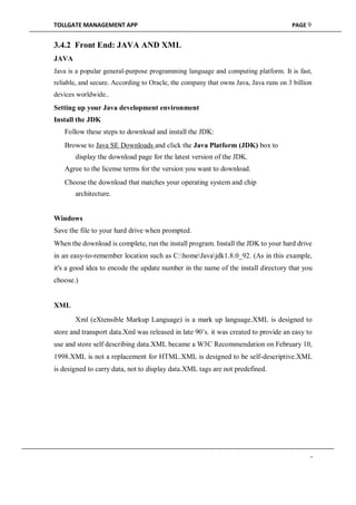 TOLLGATE MANAGEMENT APP PAGE 9
3.4.2 Front End: JAVA AND XML
JAVA
Java is a popular general-purpose programming language and computing platform. It is fast,
reliable, and secure. According to Oracle, the company that owns Java, Java runs on 3 billion
devices worldwide..
Setting up your Java development environment
Install the JDK
Follow these steps to download and install the JDK:

Browse to Java SE Downloads and click the Java Platform (JDK) box to
display the download page for the latest version of the JDK.
Agree to the license terms for the version you want to download.

Choose the download that matches your operating system and chip
architecture.
Windows
Save the file to your hard drive when prompted.
When the download is complete, run the install program. Install the JDK to your hard drive
in an easy-to-remember location such as C:homeJavajdk1.8.0_92. (As in this example,
it's a good idea to encode the update number in the name of the install directory that you
choose.)
XML
Xml (eXtensible Markup Language) is a mark up language.XML is designed to
store and transport data.Xml was released in late 90’s. it was created to provide an easy to
use and store self describing data.XML became a W3C Recommendation on February 10,
1998.XML is not a replacement for HTML.XML is designed to be self-descriptive.XML
is designed to carry data, not to display data.XML tags are not predefined.
-
 