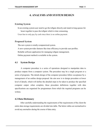 TOLLGATE MANAGEMENT APP PAGE 10
4. ANALYSIS AND SYSTEM DESIGN
Existing System
In an existing system user need to go the tollgate directly and stand in long queues for
hours together to pass the tollgate which is time consuming.

Users has to only pay by cash since there is no online payment .
Proposed System
The new system is totally computerized system.

A new system provides features like time efficiency to provide user profiles.

Reliable software application for managing tollgate management.

Online payment method is available in the system.
4.1 System Design
A computer procedure is a series of operations designed to manipulate data to
produce outputs from a computer system. The procedure may be a single program or a
series of programs. The details design of the computer procedure follow acceptance by a
management of an outline design proposal .the aim now is to design procedure at lower
level of details, which will define the detailed steps to be taken to produce the specified
computer output .when complete, these procedure definitions together with data
specifications are organized for programmers from which the required programs can be
written.
4.2 Data Dictionary
After carefully understanding the requirements of the requirements of the client the
entire data storage requirements are divided into table. The below tables are normalized to
avoid any anomalies during the course of data entry.
 