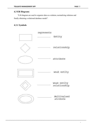 TOLLGATE MANAGEMENT APP PAGE 11
4.3 ER Diagram:
“E-R diagram are used to organize data as a relation, normalizing relations and
finally obtaining a relational database model”.
4.3.1 Symbols
-
 