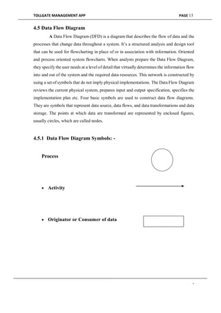 TOLLGATE MANAGEMENT APP PAGE 13
4.5 Data Flow Diagram
A Data Flow Diagram (DFD) is a diagram that describes the flow of data and the
processes that change data throughout a system. It’s a structured analysis and design tool
that can be used for flowcharting in place of or in association with information. Oriented
and process oriented system flowcharts. When analysts prepare the Data Flow Diagram,
they specify the user needs at a level of detail that virtually determines the information flow
into and out of the system and the required data resources. This network is constructed by
using a set of symbols that do not imply physical implementations. The Data Flow Diagram
reviews the current physical system, prepares input and output specification, specifies the
implementation plan etc. Four basic symbols are used to construct data flow diagrams.
They are symbols that represent data source, data flows, and data transformations and data
storage. The points at which data are transformed are represented by enclosed figures,
usually circles, which are called nodes.
4.5.1 Data Flow Diagram Symbols: -
Process
 Activity
 Originator or Consumer of data
-
 